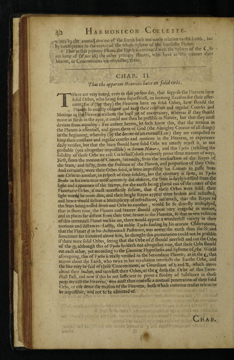 / m Harmon I CON .Coeleste. - v/here'by-the ,anauaii motion of the Earth hath not onely relation to the Earth, but i>V confequeace to the center of the Miojc'Sph^^e of the^Baithdi}'Planer 6 That as this primary Planet the’Earth is environ’d wicli the Spbare ol: the , lo are fome of (if not all) the other primary Planets, who have in like manner iheir . Moons, or Coacoraitants er^compaffing thtm. < -y , ' ' CHAP. 11. ThM the Hetxvesis hd,ve tio p)UdOrhs. #'“®~^Here are very many, even to this prelent day, that fuppofe the rlejwens lave I folid Orbes, who bring feme fuperficiaM, an feeming Kealons for *eir aflcr- i tiOfts, for if (fay they) the Heavens have no folid Orbes, how Ihould the Planets fo exadHy obferve and keep their conftant and regular Courfo and Motions in theHeaveas without the leaft jot of «Kertainty, whereas it iheyfhould move as Birds in the ayre, it could not then he ^ffible in Nature, but that they mull deviate from quality : For anfwer hereto, let &ch know this, that the motion m the Planets is effentian, and given them of God (the Almighty Creator of all things) in the beginning, whereby (by the decree of an eierna!! Law) they are compelled to keep theS conftant and regular courfes and motions in the Heavens, as expenence daily verifies, but that the Starf.ibould have foM Orbs we utterty rejed it, as om probable (yea altogether impoffible) m Eerum N^itura^ and this Tjcho (refelling the folidity of thofe Orbs we call C«kftiail)doth evidently prove three mamier of ways Firft, from the motion of Comets, Secondly, from the irretraAion of the Ray« of the Stars,' and laftty, from the Pofiture of the Planete, and proportion of Orbs. And certainly, were their Orbes folid, it were impoffible for Comas to pafle tom one Drbeto another, in fefped of their folidity, but the contr^y* 'Brahe in his own time mbft acurately did obferve, the fame is dayly vmfied from the littbr and appearnce of the Starves, forffie earth being placed out of the ®t ffi® PknaaeieB^tbes, it nmft :neceffarily follow, that if their OAes were foh^Jem light wotdd be more dim, and their bright Rayes appear more broken and reftaaed, and hence ^uld follow a Multiplicity of refraaions, mfomuch, that the Kay& ^ the Stars being toffed from one Orbe to another, would be fo diverfly multiplyed, that in fliort time, the Planets and Starves-fliould appear very irregular m motion, and in places far diftant from their true Seates in the Heavens fo that in one volution . of this terreheall Planet wedive on, there would appear a wonderful! v^ety m their motions and diftances. Laftly, the noble Tjeh finding by his acurate Obf^^ons that the Planet c? in his Achronicall Pofitiires,w,asneerer,the earth then the©^^ fometimes far mounted above him^ he thought this permutation could:not. he pffibfe if there were folid Orbes, feeing that the Orbe of S fliould interfed^and cut theOr^ of the 0, although this of Tjche holdrth Wot altogether true, that thefoOrbs IhOTld CTit each other, yet according to the Genuine Hypothefis and Syfteme of^tfae Worla aforegoing, this of Tycho is really verified in the Secondarie Planet^ as m me that moves about the Earth, who twice in her revolution interfefts the Earths the like may be faid of thofe Concomitants, or Guardians of and which move about their Bodies, and interfed their Orbes, as the.^ dotfi the fiiall Ball, and now if this be not fufficient to p^ve a fluidity of Subftance in ^ parts we call the Heavens, #'ec muft then confefle a mutual! penetration of their oiid Orbs, or elfe d^ttie the motlonbf the Heavens, both Which common reafon tels us to beimpofliblej-and hot to be admitted bfi : , ? .v.i ' *