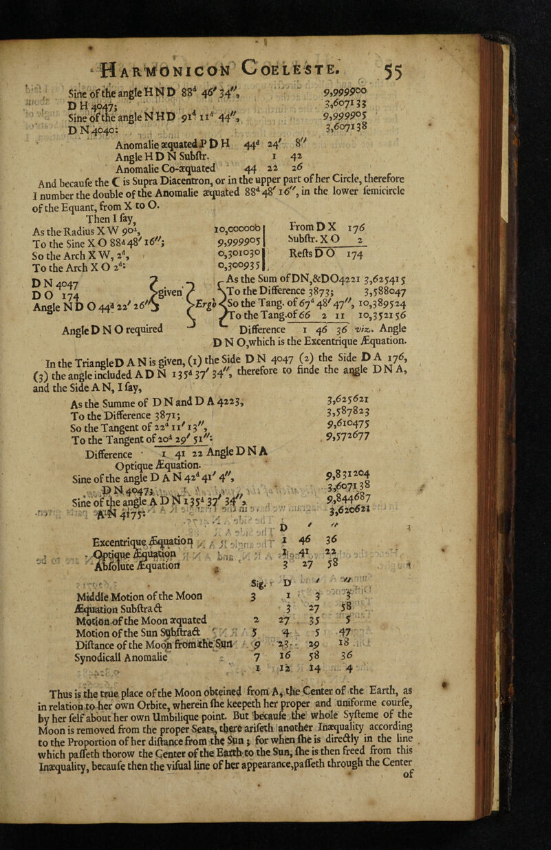 u DH4647; ■ , line of the angle N HD 91I 4 ^ ^ J *•» 5,607155 SinebftheangleNHD pim^'44'%. 9,99990$ DN4040: , i ■ ^>^07^3^ AnomalieaequatedPDH 44^ 24' 8'^ Angle H D N Subfir. i 42 Anomalie Co-xquatcd * 44 22 26 And becaufe the C is Supra Diacentron, or in the upper part of her Circle, therefore I number the double of the Anomalie aequated 88*^48'16, in the lower femicircle of the Equant, from X to O. Then I fay. As the Radius X W 90*^, To the Sine X O 88<i 4^^ 16^; So the Arch X W, 2**, To the Arch X O 2*^* D N 4047 DO 174 >given Angle N D O 44A 22^^ 26^ 10,00000b 9,999905 0,301030 0,300935 TromDX 176 Subftr. X O 2 ReftsDO 174 Angle D N O required As the Sum of DN,&D0422i '5,6254i 5 .To the Difference 3873; 5,588047 Ergl<So the Tang, of 67^ 48' 47'^, 10,389524 ^To theTang.of66 2 ii 10,352156 Difference i 46 36 '•viz,^ Angle D N OjWhich is the Excentrique iEquation. In the TriangleD A N is given, (i) the Side D N 4047 (z) *e Side D A 176, (3) the angle included AD N iJS*37'34'', therefore to finde the aqgle DNA, and the Side A N, I fay. As the Summe of D N and D A 4^^3> To the Difference 3871; So the Tangent of 22*^ 11' 13'^ To the Tangent of 2o<^ 29^ Difference ' i 4^. Angle DNA Optique ^Equation. Sine of the angle D A N 42-*^ 4^^ Sineoftheanglc aD^135‘^ 37 34^ x . .r»r, -rnn ' v 'vf?• 3,625621 3,587823 9,610475 9>J72<577 ' J * 1, Excentrique .Section ji .. j- •QpMB.e L.i b ' Ahlolute Aquation { <► Middle Motion of the Moon iEquation SubftraA Motion of the Moon aequated Motion of the Sun SShflraft ^ ,. Diftance of the Moon frbrnithe Sjtjil Synodicall Anomalie - r-? ^. >• Si^. 3 2 5 9 7 I *■ ^ ‘ 9,851204 .3,607158 \ \ ;' . . \ 9,844687 M » f t , ' ■ .-0 1 i A i i '., it . t 1,620621 ' - i> ' z 46 .2.2 r* - T ■ ■ 3 27 58 . .4 D I ^ 3 3 27 W:. ^ •m f t • , • n * 35 4 ^ 5 .47- •. 23r.. 2p 18 * 16 58 36 J'2 14 ii. 4' V Thus is the true place of the Moon obteined from A,, the Center of the Earth, as in relation to her own Orbite, wherein file keepeth her proper and uniforme courfe, by her felf about her own Umbilique point. But'becaufe the whole Syfteme of the Moon is removed from the proper Seatsi, there arifeth 'another Ins^uality according to the Proportion of her diftance from tnc $pn; for when Ihc is direftly in the line which pafleth thorow the Center of the Eanh-to the Sun; ftie is then freed from this Inxqualicy, becaufe then the vifual line of her appearance,paffeth through the Center