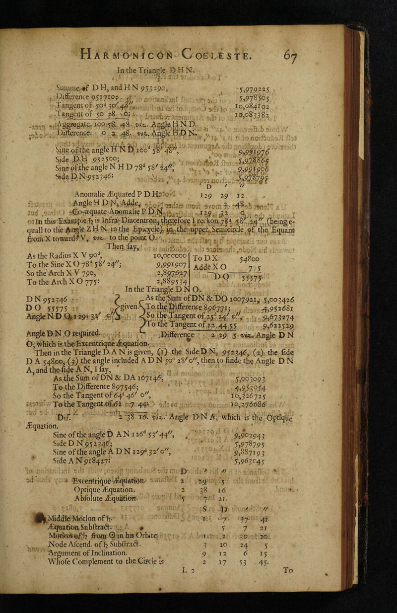 In the Triangle D H N.. t . . - « • • .et ^ ‘5,979225 5,978i<P5 10,084102 10,083382 # <rx ♦ r » V '' V* • . r • k • Sunime »f DH, and H N 953:90, Di%ence'95i7J°?-- tf ' r-'-j-nlorT ’ - ■. >.,■ . langent-of. 50* 30^., . Tarigent oF 50 38^6;,-.. , .,:Aggregat^ ioq,5&j 48. Aflglp.HN D. _ ■ Daffcrence. o 48, Angle . iineangle SideJ>H 9525005 . , AV%'.. '5.a7Mp Sin,e’pf^^f>e angle N H D 78** 58^ 2'4''''; \^, 9,9^},$o6 SidepN^5^34d= - 7 t. ^ n / // i7 r- < ^ i A V A 4M , :uc «■ 1. ToDX 54800 AddeXO 775 DO 55575 AnomalieiEquatedPDH^?>o>'l 129 29 12 >. Angle H D ^,;A)ddey ■jodai!’ •^iotn ■?' ^'><^Ta^quate AnomaiieP Djy.^^^i7. . . c:In this Exaiajpie Tx is lnfrjijPiacentro|i|I reclian,^78i 58'72,4^r,t(t'eingei quail to the Angle ZH N in tte ppicyde), ^^tlfeupggi^Seqijdrck tliE .fiquane firdraXtoward^Y, to the point -: Then, fay,' *..; >. ^ •: /. ''l'.v As the Radius X V 90% io,orcooo To the Sine X O 78'^ 58^ 24^^; 9,9PI907 So the Arch X V 790, . / 2,897,6:27 Tothe Arch XO 775: ^ 2,889534 In the Triangle D N O D N 952346 r ? thejSum ofDN & £)0 1007921,1 5,003426 DO 55575 ;> ^ '/§‘^e-ST.?,>' .i V.4,95268i AhgleND .Q|i 29'i 3^4' -x^t)tb€ Tangent of . 7, . 9,673274 JTo the Tangent, of 22 .44 5 5 ; . 9,622529 Angle D N O required. • : { :, ^Difference ; 1 2' 29 1$ Angle D N O, which is theBxcentrique ^quation.^ ; ’ > 'i ;K ThenintheTriangleDAN isgiven, (0 the Side O N, 952346, (z)? the fide D A 54800^ (3) the angle included A D N 50^ 28^0''', then to finde the Angle D N A,andthefi4eAN,I%, ' ... , ‘ ’ ;V As-the Sutti of DN & DA 167146;, . V, . 55t>93093 To the Difference 897546; ‘ ' 4,9,53054 So the Tangent of 64^ 46^ ‘ 10,326725 5■ ToibeTangent cfT6t i\ry 44; > - I: <.5^ ^ . ut ' 10,276686 ' Dift ■ ‘ '* 2‘3^8 16. Angle DN A, which is the OptlqUe ^Tquation. / f p sine of the angle PANi26‘‘55’' 44^^, Side D ISf 95234!?; Sine of the angle A D N 129'* 3 2^ o. Side A Npi 8427:’ 9,90:943 5,978795 9,887193 5,9^3^45 ;J » » ^ r , 4: r b .r: D . '..nr: Bxcentrique l/ltq'uati^n/ i 2 729-:'! .5 ■. . . •/:; Optique iEquation. 2 t 38 16 Abfolute iRquatiorr, ■ ' 7--5 ■'7^-‘ 21. • » il^Middle Motion of 13. '' AjquadoaSobffrad. u, •' # Motinni ofvh from Q in his Orbite. ^ Node Afcend. of ^ Subffrad:. '* Argument of Inclination. Whofe Complement to the Circle 1$ L 2 :S D i-i -7 5 ■t'*- 2 3 20 9 12 2 17 /A O ^37-''4t 7 21 30 - ■ 20 24 6 53 5 15 45- To