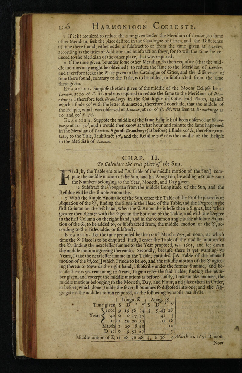 1 If it be required to reduce the time given under the Meridian of to fomc other Meridian, feek the place defired in the Catalogue of Cities^, and the Difference of time there found^ either adde, or fubftrad to or from the time given at / onden^ according as the titles of Addition and Subflradion fhew, for fo will the time be re¬ duced to the Meridian of the other place, that was required. 2 if the time given, be under fome other Meridian,its then requifite (that the mid¬ dle motions may aright be obteined) to reduce the fame to the Meridian of Londor,^ and therefore feeke the Place given in the Catalogue of Cities, and the di&rence of time there found, contrary to the Title, is to be added, or fubftraded from the time there given. Example i. Suppofe the time given of the middle of the Moons Eclipfe be at London^ at lo * P. . and it is required to reduce the fame to the Meridian of Ur^- J therefore feekin the Catalogue of Cities and Places, againft which I finde 50^ with the letter A annexed, therefore I conclude, that the middle of the Eclipfe, which was ohferved at London^ at iol P, M, was feen at tlrmiburge at 101 and P./!/. Example 2. Suppofe the middle of the fame Eclipfe had been obferved at Uram- barge at lo^ 50^, and 1 would then know at what hour and minute the fame happened in the Meridian of London. Againll before) I finde ^o^'A, therefore,con¬ trary to the Title, I fubftrad 50/, and the Refidue 10^ o''is the middle of the Eclipfe in the Meridian of London. CHAP. 11. I'd Calculate the true place of the Sun. Illrft, by the Table encituled [_A Table of the middle motion of the Sun] com¬ pute the middle motion of the Sun, aaid his Apogxonj by adding into one Sum the Numbers belonging to the Year, Moneth, and Day given. . 2 Subftrad the^Apogxan from the middle Longitude of the Sun, and the Refidue will be the fimple Anomalie. • 3 With the 11 m pic Anomalie of the Sun^ enter the Table of the Proflhaphaerefis or ^uation of the 0, finding the Signe in the Head of the Table,and the Degree im^e firft Column on the left hand, when the © Anomalie is leffe then 6 Signes, but when greater then (5,^entcr with the Signe in the bottome of the Table, and with the Degree in the firft Column on the right hand, and in the common angle is the abfolute ^Equa¬ tion of the 0, to be added to, or fubftraded from, the middle motion of the 0, ac¬ cording to the Titles adde, or fubftrad. E X A M p LE. Let the time propofed be the 10 of March 1652, at noon, at which time the © Place is to be enquired. Firft, I enter the Table of the middle motion of the ©, finding the next lefter fumme to the Year propofed, 1601, and fet down the middle motion agreeing thereunto. Secondly, becaufe there is yet wanting Ji Years, I take the next lefter fumme in the Table, entituled QA TaWe of the annuall motion of the ©,&c.] which I finde to be 40, and the middle motion of the © agree¬ ing thereunto towards the right hand, I fubferibe under the former Summe, and be¬ caufe there is yet remaining ii Years, I again enter the faid Table, finding the num¬ ber given, and excerpt the middle motions as before. Laftly, I take in like manner, the^ middle motions belonging to the Moneth, Day, and Hour, and place them in Order, as before, which done, I adde the feverall Summes fo difpofed into one, and the Ag¬ gregate is the middle motion required, as the following Synopfis manifefts. I Longit. 0 S D '  Apog. 0 S D ' 9 ip 54 3 5 43 28 0 0 ly 57 41 5 n zp 20 35 II 18 I 2p 8 19 10 0 p yi 25 3. Middlemotionof ©i It 28 3^48! 3^ 6 36 10. 1^52 at; noon. Now