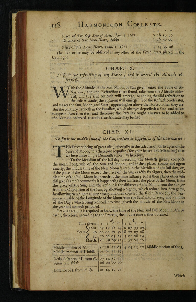 Place of The firftr Star of Aries, Jan. i 1651 The Lions Hearty Adde s d ' '' o 28 19 26 3 26 40 00 ■ Place of Lions Heart, JanH. i 16^1 4 24 59 26 The like order may be obferved in any ocher of the fixed Stars placed in the Catalogue. , CHAP.' X. To jinde the refraSiion of any Starre , and to corrcSl the Altitude ob» Tth the Altitude of the Sun, Moon, or Star given, enter the Table of Re^ fraEiions, and the Refradion there found, take from the Altitude obfer¬ ved, and the true Altitude will emerge, or adding the faidrefradion to the trile Altitude, the apparent will emerge. Tor the Refradion elevates, and makes the Sun, Moon, and Stars, appear higher above the Horizon then they are. But the contrary hapneth in the Parallax, which alwayes deprelTeth a Star, and makes it'appearlowerthcnitis, and therefore the Parallax ought alwayes to be added to the Altitude obferved, that the true Altitude may be had. CHAP. XI. To jinde the middle lime of the Con\m£lion or Opfofitidn of the Luminaries ; ^His Precept being of great ufe, efpedally in the calculktion of Eclipfes of the iSun and Moon, it is therefore requiEte (for your better underftanding) that we here make ample Demonftration: Wherefore, • - To the Meridian of thelaftday preceding the Moneth given, compute the mean Longitude of the Sun and Moon, and if their places concur and agree exadly, the middle time of the New Moonfalleth in the Meridian of the laft day; or, if the place of the Moon exceed the place of the Sun exadly fix Signes, then the mid¬ dle time of the Tull Moon happeneth at the fame infiant; but if their places otherwife difagree (as moft commonly it happeneth) then fubfirad the place of the Moon, from .the place of the Sun, and the refidue is the diftance of the Moon from the Sun, or from the Oppofitionofthe Sun, by allowing 6 Signes, which reduce into Sexagen's, by allowing two Signes to one Sexag. and then convert the faid diftance (by the Sex-^ agenarie Table of the Longitude of the Moon from the Sun) into Dayes, and iV inutes of the Day ; which being reduced into time, giveth the middle of the New Moon in the year and moneth propofed. Example, It is required to know the time of the New and Tull Moon in March 1653, therefore, according to the Precept, the middle time is thus obteined- Time given. 0 . C s d / // s d // ^1601 09 Ip 58 34 0 07 33 2P Years <( 40 00 00 17 57 8 27 07 28 C CO CO 05 23 5 02 08 14 March. OI 28 09 II I 27 c>4, 26 Middle motion oi' O. I I 18 0% 4 04 13 37 Middle motion of Cfubft. 04 04 IT kefis Difiance of C from 0. 07 14 17 28 Semicircle fnbfi. 06 00 00 CO DifianceofCfiom cf 0. OI 14 17 28 Middle motion of the C> Which