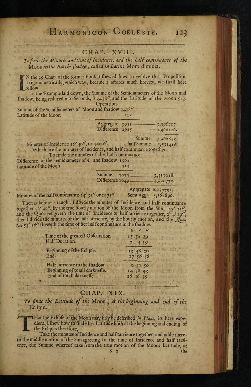 CHAP. XVIIL Tofiyjdethc Minutes an.ithne of Incidence^ and the half continuance of the Mooninthe Earths fadow, called in Latme jMora dimiciia. iN the 2p Chap- of the former Eook, I (hewed how to refolve this Propofition Trigonometrically, which way, becaufeit affords much brevity. We (hall here follow. In the Example laid down, tlie Summe of the Seftiidiameters of the Moon and (hadow, being reduced into Seconds, is 5458''^, and the Latitude of the Moon 513. Operation. Summe of the Semidiameters of Moon and (hadow 343 8^''. Latitude of the Moon 51^ Aggregate 3951 - - Z^')96ioi. Difference 2925- - :!,466i 26, Summe 7,06285? ^ • /I -J J Minutes of Incidence 56'40^, or 3400'' . half Summe ?,531416 Which are the minutes of Incidence, and half continuance together. To finde the minutes of the half continuance. Difference of the Semidiameter of t and (hadow 1562 Latitude of the Moon 51 ? Summe 2075-3,317018. Difference lo^p- 3,020775. * Aggregate 6,3377^3, Minutes of the half continuance 24^ 35^^ or 1475^- Semi-aggr. 3ji688p6. Thenasbeforeis taught, I divide the minutes of Incidence and half continuance together 56''4P^', by the true hourly motion of the Moon from the Sun, 27' 21^^, and the C^otientgiveth the time of Incidence & half tarrience together, then I divide the minutes c)f the half tarrience, by the hourly motioj^, and the tm 5 f 56^^ (heweth the time of her half continuance in the (hadow. - ho / Time of the greatert Obfeuration , 15 52 39 Half Duration. 2 4 19 Beginning of the Eclipfci 13 48 20 End. o 17 ^6 58 Half tarrience in the (hadow* ' o 53 56 Beginning of totall darkne(re. 14 58 43 End of totall darkneffe* . 1^4535 GHAP/ XIX. * .1 ■ . r ' 70 finde the LutitHde e£ the Moon y at the beginning and end of the , Eclipfe. , „ ■,' , •i;' A , JlX'h ‘ . . > . - . * * ** ^ ♦ I THat the EcK'pfc of Moph may fitly be deferibed' in Plano^ its here expe¬ dient, I (hew how t5 finde her Latitude Both at the beginning and ending of the Eclipfe: therefore. Take the minutes of Incidence and half tarrience together, and adde there¬ to the middle motion of the Sun agreeing to the time of Incidence and half tarri- ence, the Summe whereof take from the true motion of the Moons Latitude, at S 2 the /