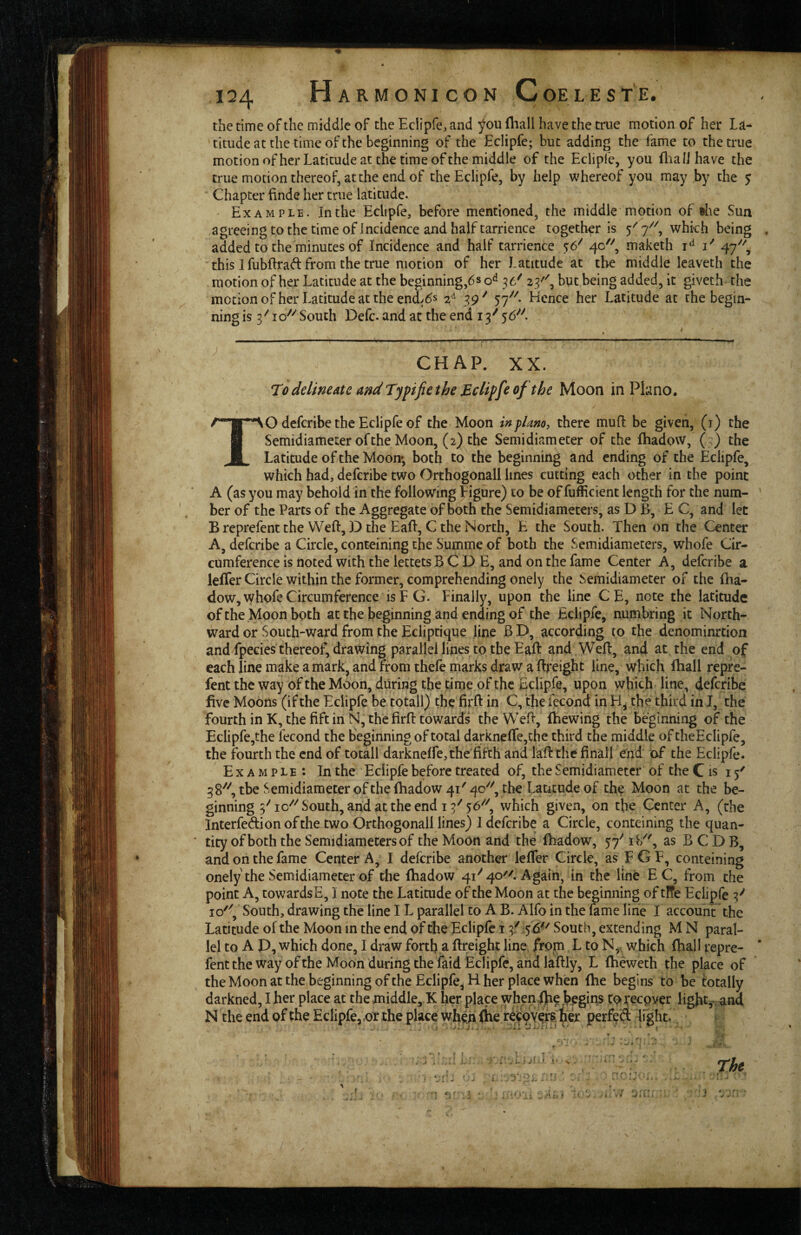 the time of the middle of the Eclipfe, and ^ou (hall have the true motion of her La¬ titude at the time of the beginning of the Eclipfe; but adding the fame to the true motion ofher Latitude at the time of the middle of the Eclipfe, you fliaiJhave the true motion thereof, at the end of the Eclipfe, by help whereof you may by the y Chapter finde her true latitude. Example. In the Eclipfe, before mentioned, the middle motion of the Sun agreeing to the time of incidence and half tarrience together is 5'' 7^^, which being added to the minutes of Incidence and half tarrience 5:6^ 40^^ maketh i‘^ i' 47'^, this I fubftrad from the true motion of her Latitude at the middle leaveth the motion of her Latitude at the beginning,6s 36' 23'^, but being added, it giveth the motion of her Latitude at the end>6s 2^ 39' 57''^. Hence her Latitude at the begin¬ ning is 3'' 10^'' South Defc. arid at the end 13^ 56*^^. CHAP. XX. To delimdte and Typifie the Eclipfe of the Moon in PLino. TO deferibe the Eclipfe of the Moon inplmo, there mufl be given, (i) the Semidiameter of the Moon, (2) the Semi diameter of the fhadow, ( ) the Latitude of the Moorr, both to the beginning and ending of the Eclipfe, which had, deferibe two Orthogonall lines cutting each other in the point A (as you may behold in the following figure) to be of fufficient length for the num¬ ber of the Parts of the Aggregate of both the Semidiameters, as D B, E C, and let B reprefent the Weft, L) the Eaft,C the North, E the South. Then on the Center A, deferibe a Circle, conteining the Summe of both the Semidiameters, whofe Cir¬ cumference is noted with the lettets B C D E, and on the fame Center A, deferibe a leffer Circle within the former, comprehending onely the Semidiameter of the ftta- dow, whofe Circumference is F G. Finally, upon the line CE, note the latitude of the Moon both at the beginning and ending of the Eclipfe, numbring it North¬ ward or South-ward from the Ecliptique fine B D, according to the denominrtion and fpecies thereof, drawing parallel liries to the Eaft and Weft, and at the end of each line make a mark, and from thefe rnarks draw a ftreight line, which ftiall repre- fent the way of the Moon, during the time of the Eclipfe, upon which line, defenbe five Moons (if the Eclipfe be totall) the fii'ft in C, the iecond in H, the third in I, the fourth in K, the fift in N, thefirft towards the Weft, iliewing the beginning of the Eclipfe,the fecond the beginning of total darknefre,the third the middle of theEcIipfe, the fourth the end of totall darknelfejthe fifth and laft the final! end of the Eclipfe. Example: In the Eclipfe before treated of, the Semidiametcr of the C is 15' 38^'', tbe Semidiameter of the fhadow 41'40''Y^^he Latitude of the Moon at the be¬ ginning 5^0^''South, arid at the end 13^56''^, which given, on the Center A, (the Interfedion of the two Orthogonall lines) 1 deferibe a Circle, conteining the quan- ' tity of both the Semidiameters of the Moon and the fhadow, 57^^ i\/\ as B C D B, and on the fame Center A, I deferibe another leffer Circle, as FGF, conteining onely the Semidiameter of the fhadow 41'' 40'^. Again, in the line E C, from the point A, towardsE, I note the Latitude of the Moon at the beginning of tITe Eclipfe 3^ 10'', South, drawing the line IL parallel to A B. Alfo in the fame line I account the Latitude of the Moon in the end of the Eclipfe 13/56'' South, extending M N paral¬ lel to A P, which done, I draw forth a ftfeight line, from L to N, which fhail repre- fent the way of the Moon during the Laid Eclipfe, and laftly, L fheweth the place of the Moon at the beginning ofthe Eclipfe, H her place when fhe begins to be totally darkned, Iher place at the middle, K her place whenfb? bpgiris to;^ecpver light,^ and N the end of the Eclipfe, ,or the place when (he retpyei^, to perfed light. :;i Pi S