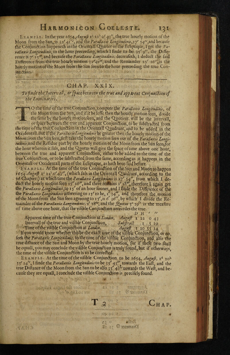 Example. In the year 22'’ o'' 4-/^ the true hourly motion of the Moon from the Sun,-is 32^41^', ^naxhtParAlexis Longirndini^^iy 54''',and becaufe the Conjundion happeneth in the Orieiltall Q;uarter of the Ecliptique, I get the rAlaxpf LongituMnis^ to the hour preceeding, which I finde to be 35' 9'', the Diffe¬ rence is 7' I and becaufe the PavalUxis Longhudlni^, decreafeth, I dedud the faid J^ifference from the true hourly motion 3 2^41'^^, and the Remainder 25^ 26^'', is the hourly motion of the Moon fromthe Sun feen to the hour preceeding the true Con- jahdk)n»- ■ ■ ■ ' ■ ' ' ’ 1,1 CHAP. XXIX. , To fnde thejmervally or ffaccbetween the true andafparent Conjun^tonof the timihdrih^ » ^ O the tiiiie of the true Conjundionfeompute the Paullaxis LongUudt^isy of the Moon from the Sun, and if it be leffe then the hourly motion feen, divide thefame by thehourly nniononfeen,and the Quotient, will be the Intervall, • or fpace between the true and apparent Conjundion, to be fubftraded from the cirne of thettue^Conjundionih the Oriehcall Quadrant, and to be added in the Ocddentali.Butif the greater then the hourly motion of the Moon from the Sun feen,firB: take the hourly motion feen out of the Par allaxis Longi- rudmisAT^d the Refidue part by the hourly motion of the Moon from the Sun feen-for the hour wherein it fals, and the Quotus will give the fpace of time above one hour, between the true and apparent Conjundion, either to be added to the time of the tfue^Conjundion, or to be fubftraded from the fame, according as it happens in the Orientall or Occidental! partSr of the Ecliptique, as hath been faid .before. E X A M p L E .V At the time of the true Conjuadipn of the Sun and Mooq to happen iC^^ Augup: 2 2^p^43'''', (which fals in the QrientaU Qtwdfant,^according to the - eit ^liichtimQ the Para/laxisLQngpt^di^^ is from which I de*' dud the hourly njo^fion feen 25^ 26-''', and there fejifeins 2^ thereforpl^ get the P'arallaxis Lon^udini^J^Q i of an hour fooner, and I finde the Difference of the the Parallaxis Longftndinis ^xiivJ^nng to 15'' to be, i' *34'^, and therefore the inotiori of the Moon from the Sun feen agreeing to 15', is 6' 36, by which I dmde the Re¬ mainder of the Parallaxis Longitnddnis, 2' 28^, and the ^mtns 5' is the inealure of time above one hour, that the viftble Conjundion antecedes the true. Apparent time of the true Conjundion at Aa^ufi 1 22 043 ^ Intervall of the true and vifi Me Con jund^on^ Sub fira^ i > 5 29 •^Time ofthevifible Conjundion at I ' ' '^Amfifi i 20 ^55 14 - If you would Htidw whethdrthi^he thd exdd'tjiue pf the ymbije Cpnjundipq^ or no, feek the Parallaxis LongitHd^^^ tirae^pf th6 vifible Cphiupdipn ‘ aqd ilio the true diftance of the Sun and Moon by the true hourly motion^ for if tfiefe two fhall be equall, you may conclude the vifible Conjundion is truly foUnd, but if otiWrways, the time of the vifible Conjundion is'to be Corfeded-^ \ ' ‘ Example. At the time of the vifible Conjundion. to be 1654, Augufl, 20^ 55'14'', Ifinde theLongitudinistoht^fitowards theEafl, and the true Diftance of the Moon from the Sun to be alfo 3 5' 45'towards the Weft, and bc- caiife they are equall, I conclude the vifible Conjundion is precifely found. 4 t, ♦ / •' . 9- A. I T C HAP. . n . ^ W I . * C’ -joiornri^'i