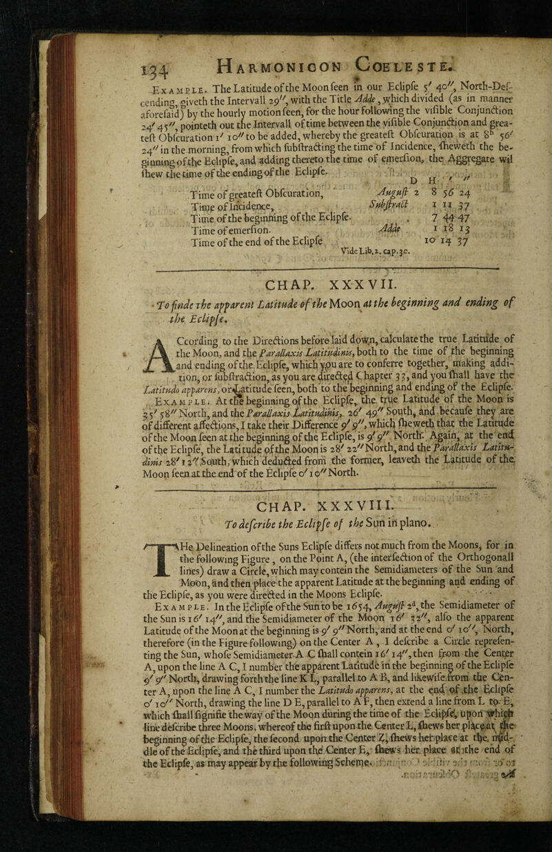 Example. The Latitude of the Moonfeen in our Eclipfe 5^ 40'', North-Def- cending, oiveth the Intervall 29, with the Title Adde divided (as in manner aforefaidy by the hourly motion feen, for the hour following the vifible Conjundion 24'' 4/'', pointeth out the Intervall of time between the vifible Conjundion and grea- teft Obfcuration I'' 10'''to be added, whereby the greateft Obfcuration is at g** 56'' 24''' in the morning, from which fubftrading the time of Incidence, fheweth the be- ginningofthe Eclipfe, and adding thereto the time of emerfiou, the Aggregate wil Ihew the time of the ending of the Eclipfe. ^ Time of greateft Obfcuration, ' 2 8 56 24 Time of Incidence,. ■ Sdfiraa t i.i ?7 Time oftbe beginning of the Eclipfe. , 7 44 47 Time of emerfion. Adde . i 18 ij Time of the end of the Eclipfe 10 14 37 Vide Lib, 1. cap. 3c. CHAP. XXXVII. ' T0 ^nde the a’pfAveat Latitude of the Moon at the hegiunwg and ending of the Eclipje. According to the Diredions before laid down, calculate the true Latitude of thii Moon, ^nd the ParalUxM Latim^^^ the time of the beginning and ending ofthe Edipfe, which y^pu are to conferre together, making addn tion, or fubftradion, as you are difed|?|i C hapter 3 3, and you (hail have the Latitudo apparens, oriatitude fecn, bothlo the beginning and ending of the Eclipfe. Example. At tK beginning of the Eclipfe^ the. tm Latitude of the Moon is 5 5^ North, and the ParMaxis Imttdmisr ^16^ South, dnd becaufe they are of different affedions, I take their Difference 9^ which fheweth that the Latitude of the Moonfeen at the beginningof the Eclipfe, is 9/9^^ North' Again, at the end of the Eclipfe, the Latitude of the Moon is 28^ 22^^ North, and the ParaUaxis Lantu^ 28^ .South, whiclfdeduded from the former, leaveth the Latitude of the Moon feenat the end of the Eclipfe o'' 10'^ North. CHAP. XX XVII I. ^ Todefertbe the Eclipfe of the Sun in piano.. * Delineation of the Suns Eclipfe differs not much from the Moons^ for in i the following Figure, on the Point A, (the interfedion of the Orthogonall M lines) draw a Circle, which may contein the Semidiameters of the Sun and Moon, and then place the apparent Latitude at the beginning and ending of . the Eclipfe, as you were direded in the Moons Eclipfe. . . * Example. In the Eclipfe of the Sun to be 1654, ^ugufi 2*^, the Semidiameter of the Sun is 16^ 14^'', and the Semidiameter of the Moon 16* 32^^, alfo the apparent Latitude of the Moon at the beginning is 9^ 9^' North, and at the end North, therefore (in the Figure following) on the Center A , I deferibe a Circle reprefen- ting the Sun, whofe Semidiameter-A C (hall contcin 16\ 14, then t>om the Center A, upon the line A C, I number the apparent Latitude in the beginning of the Eclipfe 9' 9'' North, drawing forth the line K L, parallel to A B, and likewife.&ora the Cen¬ ter A, upon the line A C, I number the Latitudo apparent, at the enef - of .the Eclipfe o' 10 North, drawing the line D E, parallel to A F, then extend a line from L to^E, which Ihall (ignifie the way of the Moon during the time of the upoii :irhi^ line deferihe three Moons, whereof the firft upon the Center L, fbewe her pl^^c^ar beginning of the Eclipfe, the fecond upon the Center (hews licf-place at t^e. df^d- * die ofthe^^Eclipfe, and the third upon the'Center E, her. place at jthe end qf the Eclipfe, as may appear by the following iScheme s .