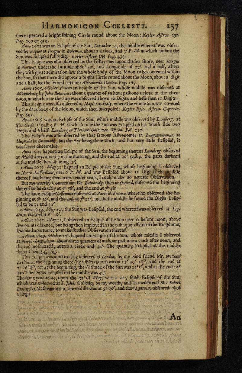 there appeared a bright fhining Circle round about,the }Aoon\Kef ler Aflron* Oft* Anno 16oi was an Eclipfe of the Sun, December 14, the middle whereof was obfer- ved by Kepler^ at Frmgm in Bohemta, about 2 a clock, and P. M. at which inftant the Sun was Eelipfed full 8 dig- Kepler Afiron^ Opt Pag* 433* This Eclipfe was alfo obferved by the Filher-men upon the fea fliofe, neer Bur gen in under the Latitude of 60*^ 30^, and Longitude of 27^^ and a half, where they with great admiration faw the whole body of the Moon to beconteined within the Sun, fo that thei^ did appear a brigl^ Circle round about the Moon, about a digit and a half, fee the fceopd part of (L^flronomia Danka. Pag. 165*. • 1605,2^ was an Eclipfe of the Sun, whofe middle was obferved at Middleburg by John Rotarim, about a quarter of an hour paft one a clock in the after¬ noon, at which time the Sun was obicured above 10 Digits^ and ieffe then 11 Digits. This Eclipfe was alfo obferved at Naples in Italj, where the whole Sun was covered bythedarkbody of the Moon, which then interpofed; Kepler Epit* Ajfron. Copernic* Pag. ^9^,* Anno i6oB:f was*an Eclipfe of the Sun, whofe middle was obferved by Lanjhergy at Ter-Goofc, 5' paft 4 P. M, at which time the Sun was Eelipfed oh his South fide two l>igits and a half: Lansberg in Thefauro Obferuat. A^on* Ed. 120. Tbi^Echp^ was alft> obferved by that famous Afhronomcr €* Longomontanns^ at in but the Ayr beingthere thick, and but very httie Eelipfed, it wasfcarcedifcernah^e^. Anm 1^ 21 hapned an Eclipfe of the Sun, the beginning thereof Lansherg obferved acy1^/<i&^/^^r^, ah.QUC7m themoEiung^,andthecfidat 3.6' paiVp^ the parts darkned at the middle tliereof being ip^  ^ 1630, May 31^^ hapned an Eclipfe of the Sun, whofe begintiing I obferved ^iNmi^Laffenham^ncerS P.M. and was Eelipfed about ii Dig» at thegmddfe thereof, but being then in nry tender years, I could make ito aeurate ObfervtSRn. , But my worthy Countriman Dr. Bainbridge then at Oxfirdi ohfervedthe beginning thereof to. be exat^fiy at 5^ and the end at 7^48^. The fame- at P^im in France, where he obferved the b©* ginning at 6b 16^, and the-endat 7^12/<,,and in the middle he found the Digits Eelip^ ledtobe n and 32'. ^ ^ , 122^ the Sun was Eelipfed, theendwhereofwas’obferved at Lej^ denm Nkll0ni^X. 6'2^^. ^nno i-<^45', May it»,T obferved an Eqlipfe of the Sun neer n. before noon^ abavd five points darkned, but beingthen implbycdin the pubiiquQ affairs of the Kingdomc, I\ wantedtoportunity to make fiirther Obfervation thereof. ' T5649c^.(7i?o^r 2 5^ hapnodan Eclipfe ofthe Sun^ whofe middle I obferved at North-about'three quarters of an^hour pafe one a clock after noori, and the end moi 'ej^adly at two a clock and 34'^* The ' quantity Eelipfed' at the middle thereof being 4|. Dig. This Eclipfe.was^mofi:exa^ly obierved ^.iLondm,. hy. my kind friend Mr. wUllavi' the beginning there (by Obfervation) was at 12^49^ 28'^, and the end at 2;. 36'' for at the beginning, the Altitudeof the Sun was 22'^ oL and at thc.cnd 14*^' 4 5'iTheT)igits Eelipfed in* the middle was 44*^- Thefemeyear >p649, upon the 31*^ of Mayy was a very fmall Eclipfe of the Sun^ whiuh’Was obferved at i*. ^thns. Colledg, by my worthy and fearnedfriend Mr. Rohert Riliingfley Matheitatician, the!'middlrwas ac 5b. 3c/, and thsJ Quantity.obfeured olof' a, Digit. * . ■ > •