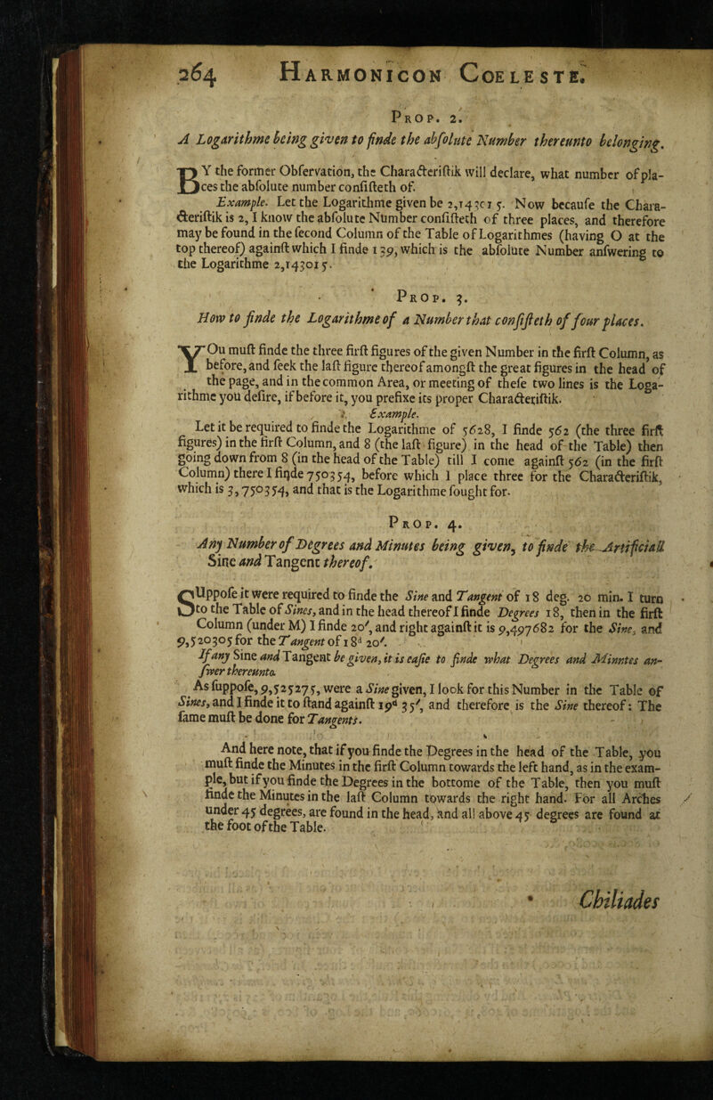 _ « Prop. 2. A Logarithmebcinggiventofinde the abfolutc Number thereunto belonging, By the former Obfervation, the Chara(flcri{lik will declare, what number of pla¬ ces the abfolute number conlifteth of Example. Let the Logarithme given be 2,14^015:. Now bccaufe the Chara- deriftik is 2,1 know the abfolute Number confiflech of three places, and therefore may be found in thefecond Column of the Table of Logarithmes (having O at the top thereof) againft which I finde 1which is the abfolute Number anfwering to the Logarithme 2,143015. Prop. 3. Howto jinde the Logarithme of a Number that confifieth of four f laces, YOu muft finde the three firft figures of the given Number in the firft Column, as before, and feek the lafi figure thereofamongfi: the great figures in the head of the page, and in the common Area, or meeting of thefe two lines is the Loga- richmc you defire, if before it, you prefixe its proper Charadetiftik. , Example. Let it be required to finde the Logarithme of 5628, I finde %6i (the three firft figures) in the firft Column, and 8 (the lafi: figure) in the head of-the Table) then going down from 8 (in the head of the Table) till I come againft 562 (in the firft Column) there I fiqde 750 3 54, before which I place three for the Charaderiftik, which is 3,750 3 54, and that is the Logari thme fought for. A P RO P. 4. An^ Number of Degrees and Minutes being given^ tofnde the^ArHfcM Sine and Tangent thereof,' SUppofe it were required to finde the Sine and Tangent of 18 deg. 20 min. I turn to the Table of Sines, and in the head thereof I finde Degrees 18, then in the firft Column (under M) I finde 20', and right againft it is p,4p7682 for the Sine, and ^5 53®5 ^he Tangent of 18^ 20'. • ^fany Smt andT^Sigtn^ begiven,it iseafie to finde what Decrees and Minntes an- , fwer thereunto. ^ As fuppofe, 9,52527 5, were a Sine given, I look for this Number in the Table of .y/^f/jandlfindeit toftandagainft Ip** 35^, and therefore is the Sine thereof: The (ame muft be done for Tangents • And here note, that if you finde the Degrees in the head of the Table, you muft finde the Minutes in the firft Column towards the left hand, as in the exam- ple, but if you finde the Degrees in the bottome of the Table, then you muft tindc the Minutes in the laft Column towards the right hand. For all Ardies ./ under 45 degrees, are found in the head, knd all above 45 degrees are found at the foot of the Table. . • Chiliades I