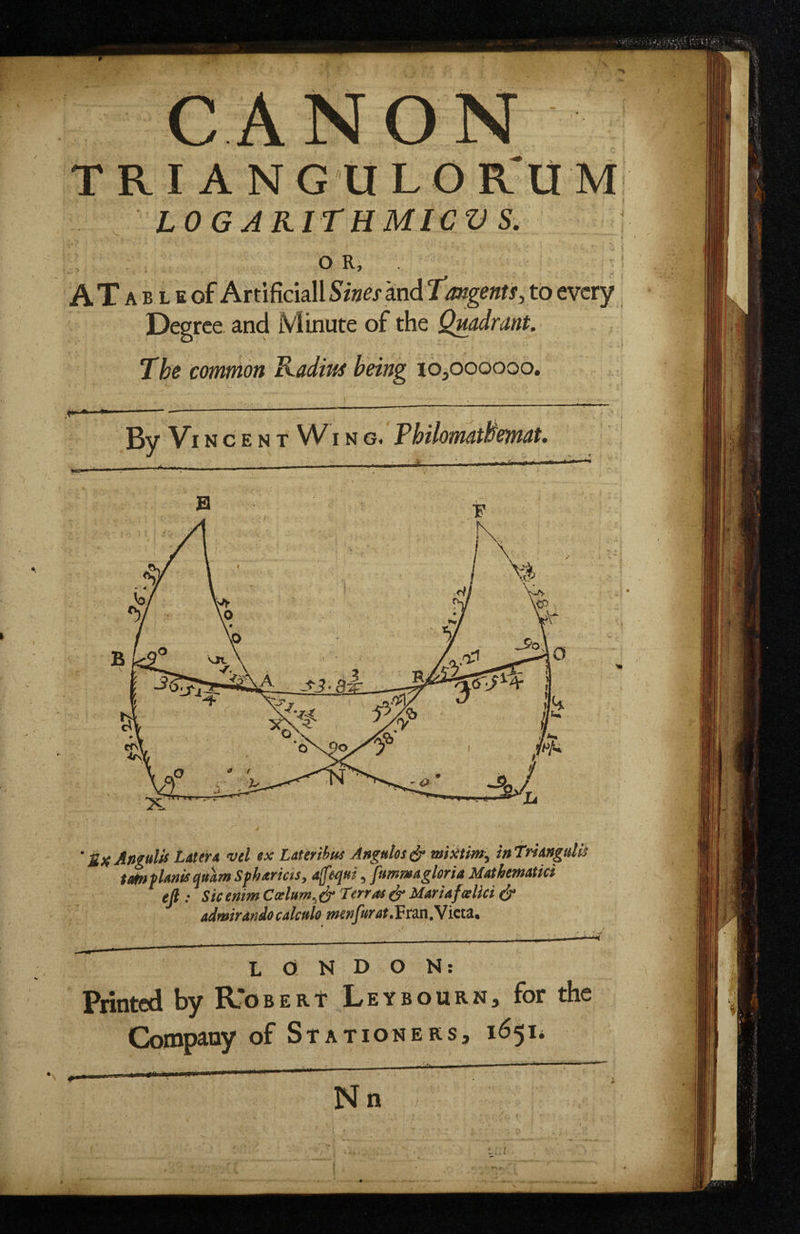 A'' t f- h’* CANON ■ . I ANGULO R'UM LOGAKITHMICVS, O R, A T A B L E of Artificial! Sines and T’mgenis, to every Degree and Minute of the Quadrant. The common Kaditts being lopooooo. \ By Vincent W i n g. FhilomatBemat, 'SxAngulis Later A vel ex Laterihui Angulos miMm^ inTriangulii ta^flanis quam Sfharms, a^equi, fummagleria Mathematici efi : Sicenim Lerr as ^ Maria fa lid & admiranio calculo menJurat.Fna.Victi, LONDON; Printed by R*OBERt Leybourn, for the Coinpetoy of Stationers, 1651*