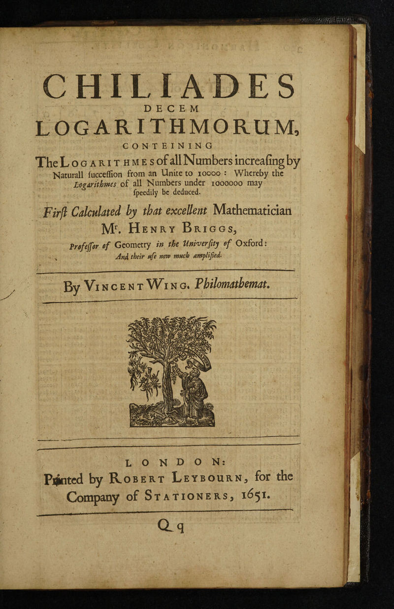 HILIA , D E C E M L O G A RIT H M O RU M, CONTEINING TheL o G A RIT H M E s of all Numbcrs increaling by Naturall fucceflion from an Unite to loooo : Whereby the Xflfrfnftew of all N umbers under loooooo may fpeedily be deduced. T ^ FM Calculated by that excellent Mathematician M^ Henry Briggs, Prefeffor ef Geometry in the Univerfity ef Oxford: ^ ^ Ani their ufe mra much amplified- , . ' lE^'l N 't ' / _ ■ -: • • ' ~ • ' ) gy Vincent Wi n g. Vbilomatbemat, I ' ' T ' ^ LONDON: Plated by Robert Leybourn, for the Company of Stationers, 1651. aq