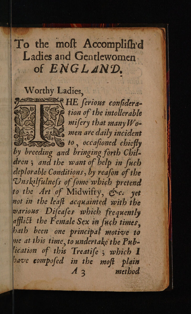 _ Ladies and Gentlewomen of ENGLAND, - Worthy Ladies, : ee EN HE ferious confidera- A ¥ © tion of the intollerable Zs SS » mifery that manyW o- tacts men are daily incident to, occafioned chiefly by breeding and bringing forth Chil- |dren ; and the want of belp in fuch deplorable Conditions , by reafon of the Unskilfulnefs of fome which pretend to the Art of Midwifty, gyre. yet not in the leaft acquainted with the warious Difeafes which frequently afflict the Female Sex in fuch times, \bath been one principal motive to me atthis time, to undertake the Pub- lication o i