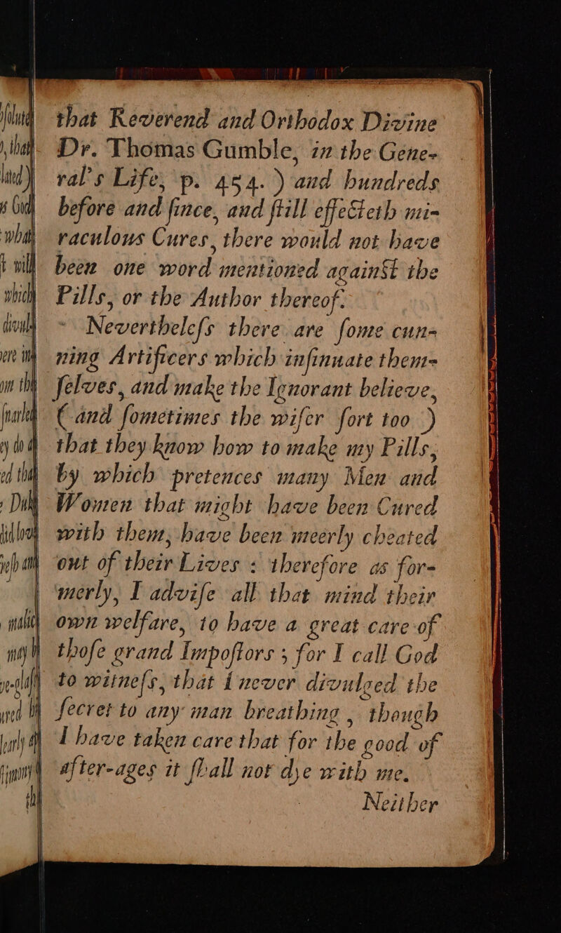 that Reverend and Orthodox Divine Dr. Thomas Gumble, 77 the Gene- val’s Life, p. 454.) and hundreds before and fince, and fiill effeSteth mi- raculous Cures, there would not have beew one word mentioned again the Pills, or the Author thereof: Neverthele{s there are fome cun- ning Artiftcers which infinuate them= | felves, and make the Ignorant believe, Cand fometimes the wifer fort too that they know how to make uty Pills, by which pretences many Men and Women that might have been Cured with them, have been meerly cheated out of their Lives : therefore as for- merly, I advife all that mind their own welfare, to have a great care 0 thofe grand Impoftors 5 for I call God to witne/s, that Lnever divulged the li fecret to any man breathing , though I have taken care that for the good of after-ages it fall nor dye with me. Neither