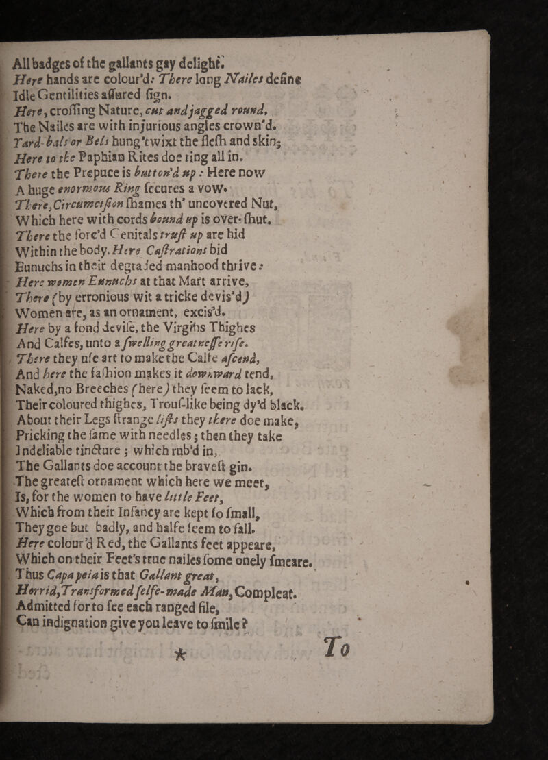 All badges of the gallants gay delight ; Here hands arc colour’d.* There long JTailes define Idle Gentilities affurcd fign. i HeretCi:oirm^Nituvc,cMt artdjaggej round*, The Nailcs are with injurious angles crown'd* T^rd’ hals or Bels hung’t wixt the flefh and skinj . ’ i/ere to l^aphito Rites doe ring all in. There the Prepuce is button'd ttp: Here now A hugCf»or*»o«^ fecures a vow*' ' ' * fiiames th’uncovered Nut, Which here with cords bound up is over* (hut. TTiero the forc’d Genitalsarc bid Within the body. Her? C<^r4t/oa/bid Eunuchs in their degraded manhood thrive .• ' Here wemen Eunuchs at that Mafl arrive, fby erronious wit a tricke devis’d^ ; Women arc, as an ornanaent, excis’d. , Here by a fond devife, the Virgrtis Tbighes And Calfes, unto , Tyjer? they ufe art to make the Calte And/ler? the falliion makes it tend. Naked,no Breeches f here/they feem to lack, ' ' / Their coloured thighes, Trouflike being dy’d black, ■  I About their Legs ilrange Ufis they there doe make, Pricking the fame with needles j then they take ; indcliable tindure j .which rub’d in,, The Gallants doe account the braveft gin* ; • •The greatefl ornament which here we meet, / Is, for the women to have Imle Feet, Which from their Infancy arc kept (o fmall, _ • They goe but badly, and halfe leem to fall* Here colour’d Red, the Gallants feet appears, ' ^ VVhich on their Feet’s true nailcs fome onely fmeare*  . Thus Capa petals Gallant great f HorridfTransformedfelfe-made MattfCom^lcaU Admitted for to fee each ranged file, Can indignation give you leave to fmilc ? ' .