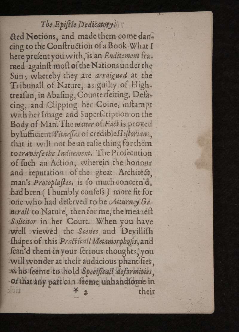 I I III I The Epijile D edic4t(ffj l\ ' , £lcd Notions, and made them come dan^ cing to the Conftrudtion of a Book What f here prdent you with,'is an Enditement fra¬ med againft moft oftheNations under the Sun j whereby they are arraigned at the Tiibunall of Nature, as.guilty of High- trea(0n,in Abafing, Counterfeiting, Defa¬ cing, and Clipping her Coinej /nftanapt with her linage and Supericription on the Body of Mah.The matt$r o^.FaB is proyed byliifficientf^f, ttnelfes of credible that it will not bean eahe thing for them to traysrfe the Inditement, ThcProfecutioa of fuch an Adion, . wherein ,the honour and reputation of the gireat mzvLS ProPopkflesy is fo much concern’d, had been (I humbly confeis) more fit for one who had deferved to be i^iturne^lGe- nerall to Nature’, then for me, the meanefl: in her Court. When you .have iWell viewed the -Scenes and Devillifli “fhapes of xhh Pra6licall MetamorphQfiSyZn^ ,.fcanM themdnyour ferious thoughts,'.you -will wonder at their audacious phanblicis, ^ w hb • fedm c i 10 o Id Sf ectfiiall -defoimipm, 'Orthati^hy part'can-ficfne unhahdlbnifc in : their \ I