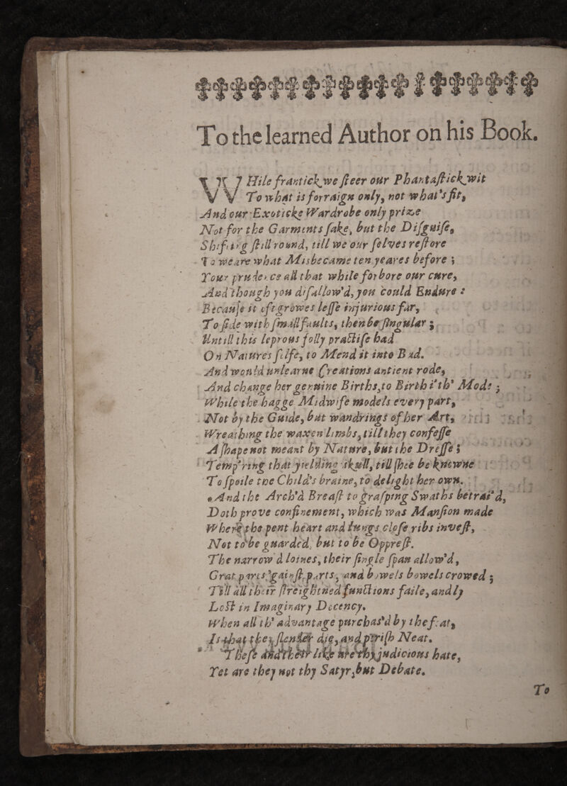 To the learned Author on his Book ^nd eur Exbfteke IVardrohe only Not for the Garments fake, hut the Dlfgaifit Shift i rg fill romd, till we our felves refiore 10-we.ite wh At Misbecame ten ye ares before \ Tom prsidcK cs aH that while forbore our curCy And'thoptgh you difallow'd,yen could Endure •• Btcauje it eftgrowes lejfe iyjjuriousfary ^ To f de withfmMifaults, the’nbeftnguUr I Until! this leprous folly praliife had Natures flfcyto Mendit into B»d. ' j^ndwould unlearnt freations antient rodcy . r And change her genuine Birthsyo Birth i*th' Mode j While the hagge Mtdw fe models every party . Not by the G utdcy but wandrings of her Arty > ]•£ J j ' y. > ^ ■ Wreathing the waxen limbs y till they confeffe Apyaseuot medfst by NaturiSybutthe Drefe i ’ ' ' Temp ring thatyteldmg skully tiU(hee be kuewne i: ; , 'T*c fpeile toe Child’s brainOy to delight her own. ' f «And the Arch'd Breafl tvgrafptng Swaths betrai'dy Doth prove confinement y which was Manfion made Wher^phe pent heart and iitngs clpfe ribs invefi, . Net tdbeguarded, but to be Opprefi. The narrow d loines, their jingle fpau allow'dy Grat Brrcslgai!ijl^p.,rtsy andbowels bowels Crowed j Till all their freightned funHions failcy andly LcH in Imaginary Decency, when all th' advantage purebas'd by thefaty IsAsatf tketfjleniAr andP''^ifi> Neat, * ■' 'Yilefe dkMkhiih kh^Xjudicious hatey Tet are they not thy Satyrfiut Debate, /