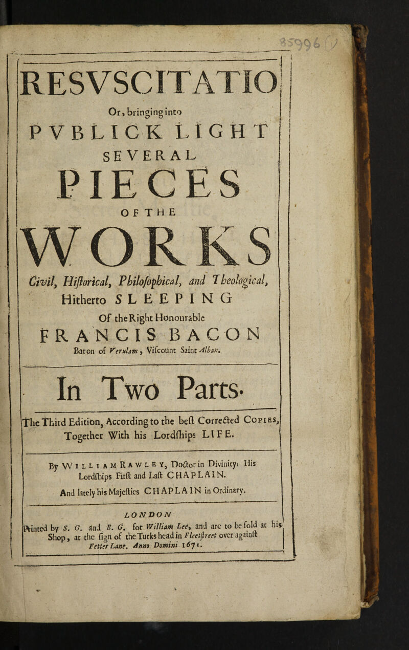 RESVSCITATIO Or , bringing into P VBLIGK LIGHT SEVERAL PIEC O F T H E 4 Hifloricalf Philo/opbical, and Theological, Hitherto SLEEPING Of the Right Honourable FRANCIS BACON Baron of yetulmy Vifcoilnt Saint In Two Parts. Irhc Third Edition, According to the beft Corrcdcd Copies, Together With his Lordfhips LIFE. ByWlLLiAMRAWLEY, Dodor in Divinicy> His Lordfhips Fitft and Laft CHAPLAIN. And lately his Majefties CHAPLAIN in Ordinary. LONDON Pointed by S, G, and. B. G, for W 'dliam Lee^ and arc to be fold at his- Shop, at the figii of the Turks head in over againll Fetter Lane, ^nm Domini