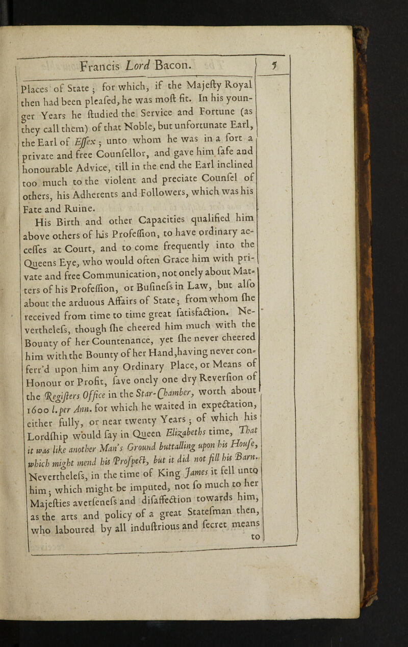 I Francis Lord Bacon. i I _____—-------- ' i Places-of State; for which, if the Majefty Royal then had been pleafed, he was moft fit. In his youn¬ ger Years he ftudied the Service and Fortune (as they call them) of that Noble, but unfortunate Earl, the Earl of EJfex ; unto whom he was in a fort a ' private and free Counfellor, and gave him.fafe and honourable Advice, till in the end the Earl inclined too much to the violent and predate Counfcl of others, his Adherents and Followers, which was his « Fate and Ruine. Flis Birth and other Capacities qualified him above others of his Profeflion, to have ordinary ac- celfes at Court, and to come frequently into the Queens Eye, who would often Grace him with pri¬ vate and free Communication, not onely about Mat» tersofhisProfeffion, or Bufinefs in Law, but alfo about the arduous Affairs of State; from whom Ihe • received from time to time great fatisfadion. Ne- verthelefs, though flie cheered him much with the Bounty of her Countenance, yet fhe never cheered him with the Bounty of her Hand,having never con= ferr’d upon him any Ordinary Place, or Means of Honour or Profit, fave onely one dry Rcverfion of the <I{egifiers Office \n the Star-Qiamber, worth about 1600 l.fer Ann. for which he waited in expedation, either fully, or near twenty Years; of which his Lordfhip would fay in Queen Eli^icaheths time, T-hat it WM like another Mans Ground buttalling upon his Hmfe, which might mend his froffebl, hut it did not fill hts^arn.. Neverthelefs, in the time of King James it fell unto him • which might be imputed, not fo much to her Maikies averfenefs and difaffedion towards him; as the arts and policy of a great Statefman then, ' who laboured by all induftrious and fecret means