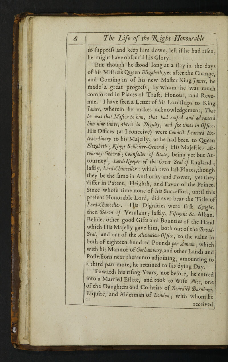 / 6 The Life of the %Jght Honourable CO fupprefs and keep him down, left if he had rifen, he might have obfeur'd his Glory. But though he ftood long at a ftay in the days of his Miftrefs Queen Eli:^aheth^yct after the Chanae, and Coming in of his new Mafter King he fnade'a .great progrefs. by whom he was much comforted in Places of Truft, Honour, and Reve¬ nue. I have feen a Letter of his Lordfliips to King Jamesy wherein he makes acknowledgement. That he was that.MaJler to him, that had raifed and advanced him nine timesy ahrice in Dignityy and fix tmes in Office. His Offices (as I conceive) were Council Learned Ex^ traordinary to his Majefty, as he had been to Queen Eli;^aheth • IQngs Solliciter-General • His Majefties tour?iey-G^neral- Counfellor of State^ being yet but At- tourney 5 ^Lord-Keeper of the Great Seal of England ; laftly^ LordThancellor : which two laft Places,though they be the fame in Authority and Power^ yet they differ in Patent, Heighth, and Favor of the Prince. Since whole time none of his Succeffors, until this prefent Honorable Lord, did ever bear the Title of Lord-Chancellor. His .Dignities were firft Kjiighty then Daron of Verulam j laftly, Vfcount St. Alban! Befides other good Gifts and Bounties of the Hand which His Majefty gave him, both out of the Droad^ Sealy and out of the Jlienation-Officey to the value in both of eighteen hundred Pounds per Annum; which with his Mannor of Gorhambury^md other Lands and Poffeffions near thereunto adjoining, amounting to a third part more, he retained to his dying Day. Towards his rifing Years, not before, he entred into a Married Eftate, and took to Wife Aliccy one of the Daughters and Co-heirs of DenediH Darnham, Efqiiire, and Alderman of with whom he ; , received 1