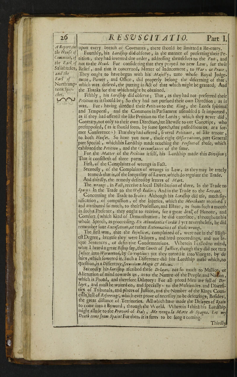 t z6 I A Report-iinl [ the Houfe of \ Commons-i of I the Earl of ' Salisbutiesa j and the \Earl of iNorchamp- I tonsSz;^.^- i ches. ! l/vnj pi »• RE SVSCIT ATIO. Parti. lupon every breach ot Covenants, there Qiouid be limitteda Re-entry. il Fourthly, his Lordfhip did obferve, in the manner of preferring^their Pe¬ tition, they had inverted due order 5 addreiling themfelvesto the Foot ^ and not to the Head. For confide ring that they prayed no new Law, for their * Relief, and that it concerned, Matter of Inducement, to War > ox Peace , I They ought to have begun with his Majedly^ unto whofe Royal Judge- [menc. Power, and Office, did properly belong the difeerning of that, ■ which was defired, the putting in Ad of that which might be granted. And f the Thanks for that which might be obtained. I Fifthly , his Lordfhip did obferve; That, as they had not preferred their Petition as it fhould be \ So they had not purfued their own Diredion , as it was. For 3 having direded theirto the Ring:, the Lords fpiritual] and Temporal, and the Commons in Parliament allemblcd 5 It imported, as if they had offered the like Petition to the Lords ^ which they never did , Contraryjnot only to their own Dircdion,but Jikewife to our Conceipt, who prefuppofed, (as it fhould feem, by feme fpeech,that paffedfremus, at a for¬ mer Conference 3) That they had offered , feveral Petitions^ of like tenour, to both Houfes, So have you now, thofe eight OS/ervation^, pm General part Special , which his LordlTip made touching the Perfonsoi thofe, which exhibited the Petition , and the Circumflances of the fame. For the Matter of the Petition itfclf, his LordiTip made t\\is Divijion \ That it confiffeth of three parts. Firft, of the Complaints of wrongs in Fad. I Secondly , of the Complaints of wrongs in Law, as they may be rruely termed* that is,of the Inequality of Lawes,which do regulate the Trade. And thirdly, the remedy defired by letters of Mart. The wrongs ^ in FaB:,xeceivea\Qca\ Diffribution of three. In the Trade to Spam'') In the Trade to the Wefi IndiesAnd in the Trade to the Eexiant. Concerning the Trade to Spain: Although his Lordfloip did ufc, muchfig- nification, of compaffion , of the Injuries, which the Merchants received j and attributed fo much, to theirProfeffion,and Effate, as from fuch amouth ill fuch a Prefence, they ought to receive, fora great deal,’ of Honour, and Comfort (which Kind of Demonftration, he did cnccrlace, throughout his whole Speech, as proceedings Ex Ahundantia Cordis J yet neverchclefs, he did remember four Excufations^ot rather Extenuatm.s of thofe wronoS: Thefirftwas, that the InjufliceS: complained of, were not in the* Hif^h- eft Degree, bccaufe they were Del ayes , and hard proceedings, and notJn- ique Sentences, or definitive Condemnations. Wherein Tcallcdto mind, what I heard a great Bifhop fay, that Courts of JaBice, though they did not turn Juflice into Wonnuvod, by Corruptionyet they turned it into Vinegar, by dc iaies,whichfoweredir. Such a Difference did his LordlTip make which,no ^ueflionyis a Diffexenccpfecundum Magis Cf Mi/;m Secondly his Lordfhip aferibed thefe Delayes, not (o much to'Mallic^ or Alienation of mind towards us, as to the Nature of the People^and Naibn, which is Proud, and therefore Dilatory: For ail proud Men are full of De- Hayes, and muR be waited on, and fpecially 3 to the Multitudes, and Diverfi- Tribunals, and places of Juftice, and the Number of the Kings Coun- cills/ull of Referrmgs;, which ever prove ofneceffity.to bedefecringsj Bcfidcs , the great difiance of Territories. All which have made the Delayesof Spain ' to come into a Byword , through the \A orld. Wherein I think his Lordfhip might allude to the of Italy, Me vengala Morte di Spagna. Let my Death come from Spain: For then, it is fure, to be long a comin<T. ._Thirdly