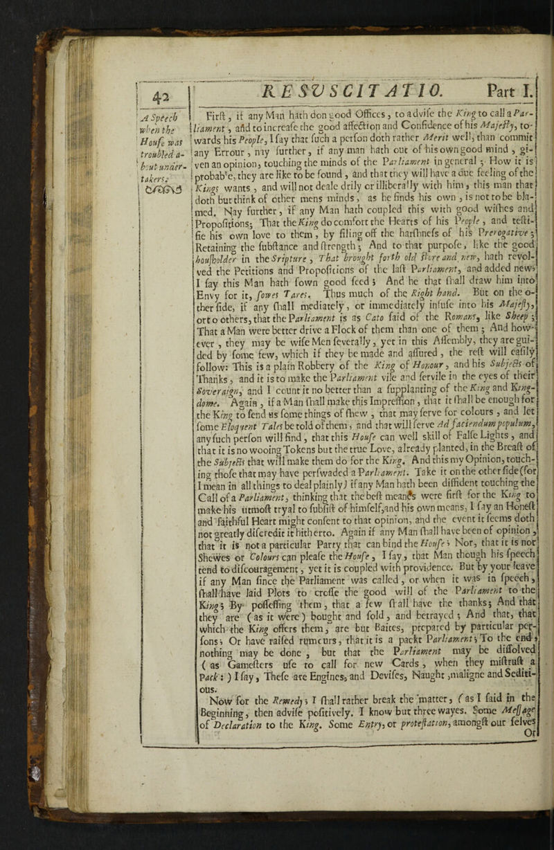 .. ^ ^ -.«-£Bat5rMf*xar- - RE SV SCIT AT 10. Part 1. u'i Speech ' when the ' Houfi: was ' troubled a- ‘ bout under- ;taker?: p Firft 5 it any Man hath don tood Offices, to advifc the Krng to call a \liament, ai^d toincrcafe the good affcaionand Confidence of histo- ! wards his People, I fay that fuch a perfon doth rather Merit well, than commit iany Errour, nay further, if any man hath out of iais own good mind ,oi- 'ven an opinion, touching the minds of the Parliamnt in general How it is ! probab'e, they are like to be found , and that they will have a due feeffing of the Ixinos wants , and will not deale drily or illiberally with him, this man that 'doth but think of other mens minds, as he finds his own , is not robe bla¬ med. Nay further, if any Man hath coupled this with good wifhes and Propofitions; That the do comfort the Hearts of his People, and tefii- fie his own’love to them, by filing off the harflinefs of his Prerogative Retaining the fubfiance andfirength; A^nd to that purpofe, like the good boujloolder in the Sripture , That brought forth old 'fioreandjiew, hath revol¬ ved the Petitions and Propoficions of the laft Parliament, and added new? I fay this Man hath fown good feed 5 And he that fiiall draw him into Envy for it, [owes Tares, Thus much of the Right hand,^ But on theo-j therfide, if any fl^all mediately, or immediately infufc into his ono Others,thsit iheParliament is as Cato faid of the Romans, like Sheep That a Man were better drive a Flock of them than one of them; And hovv' ever , they may be wifeMen feveraUy, yet in this Alfcmbly, they are gui¬ ded by fomc few, which if they be made and affured, the reft will cafily follow: This is a plain Robbery of the King oi Honour , jin^ his SubjeBs of| Thanks, and it is to make the Parliament vile and fcrvile in the eyes of their Soveraign, and I count it no better than a fugplanting of the King and King- dome, Again , if a Man fhall make this Imprelfion , that it fhall be enough for the King to fend us feme things of fhew , that may ferve for colours , and let fome Eloquent Tales be told of them, and that will lerve Ad faciendum populum, any fuch perfon will find, that this Houfe can well skill of Falfe Lights, and that it is no wooing Tokens but the true Love, already planted, in the Breaft of the Su'bjeBs that will make them do for the King, And this my Opinion, touchy ing thofe that may have perfwaded a Parliament, Take it on the other fideffor I mean in all things to deal plainly J if any Man hath been diffident touching the C^\\o^2iParlkment, thinkingthat thebeftmean^s were firft for the King to make his utmoft tryal to fubfift of himfelfjand his own means, 1 fay an Honeft andTaithful Heart might confent to that opinion, and the event it feems doth not greatly diftrcdic it hitherto. Again if any Man fhall have been of opinion , that it is not a particular Party that can bind theNor, that itisnor^ Shewes or Colours pleafe the Houfe, I fay, that Man though his fpeech tend todifeouragement, yet it is coupled with providence. But by your leave if any Man fince the Parliament was called, or when it vvas in fpeech, fhall have laid Plots to creffie the good will of the Parliament to the Kingh -By- polTeffing them, that a few ft all have the thanks; And that they are (as it were) bought and fold, and betrayed ; And that, that which-the King offers them, are but Baites, prepared by particular per- i^ons? Or have raifed rqmcurs, that it is a packt ParliamenthTio the end'5 nothing may be done , but that the Parliament may be diffolved ( as Gamefters ufe to call for new Cards , when they mifEuft a Pack;) I fay, Thefe ate Engines, and Devifes, Naught ,maligne and Sediti¬ ous. Now for the Remedy > I fhall rather break the matter, f as I faid in the Beginning, then advifc pofitivciy. I know but three wayes. Some Mefagc of Declaration to the Kinu, Some Entruoi protefiation, itnongR our felvcs Or