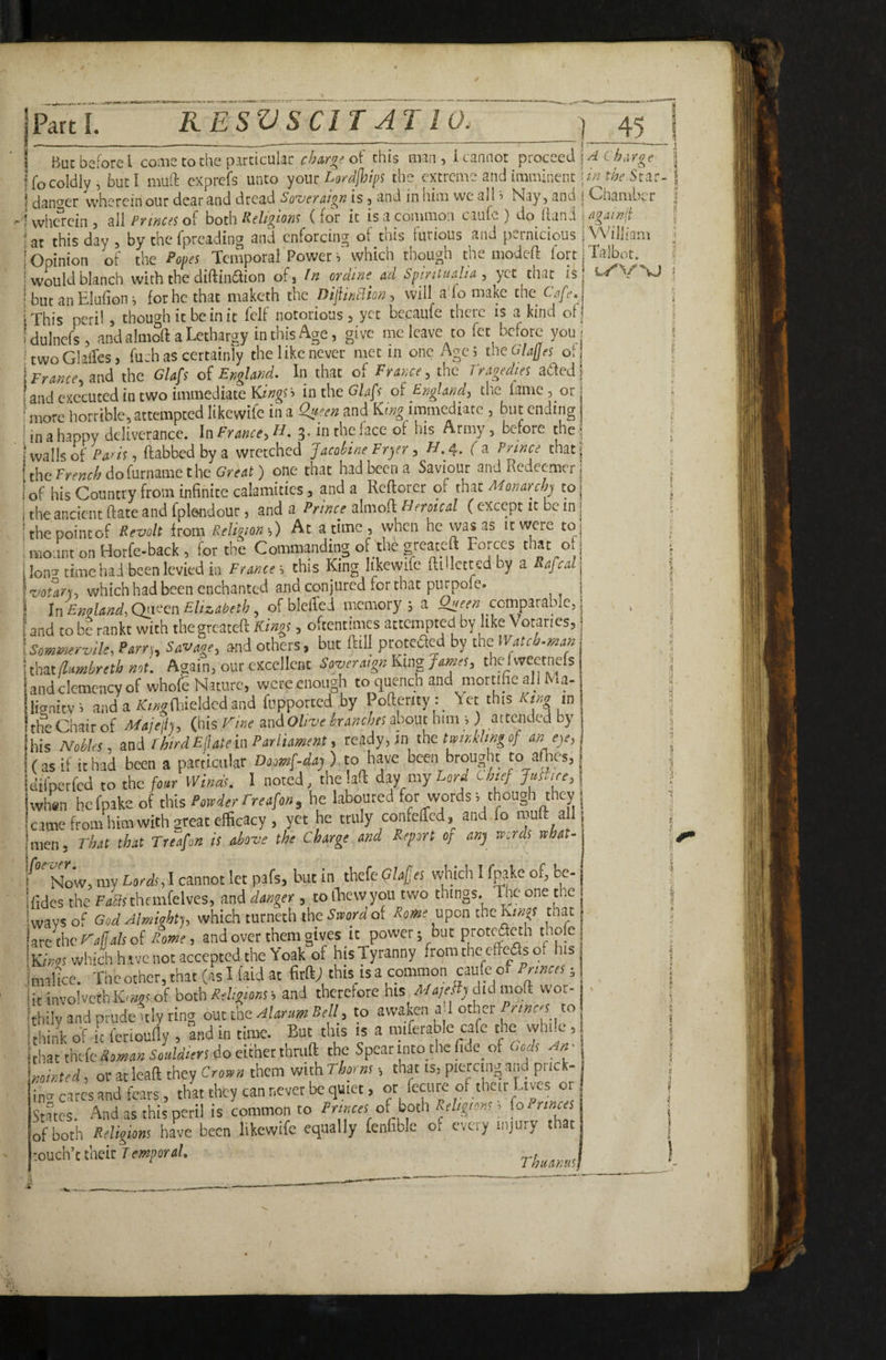 ifocoldly, buti muft exprefs unto yout l^Qrdjhips the, cxtteme and imminent iwt/jf Star- S dantrer wherein out dear and dread So-veraign is, and in him we all i Nay, and j Chamber 1 wherein, all/’?/«« of hot'a Religiow (for it is a common caufe ) do Hand j i at this day , by the fpreading and enforcing of this furious and pernicious 1 William ( Opinion of the Popes Temporal Power i which though the modc-ft fort j Talbot.^ [would blanch with the diftinftion of, ordme^ ad Spiniualia , yet that is, l-»^V vJ j but an Elufion i for he that maketh the Dijlindio)}, will a To make the Cafe. iThis peri!, though it be in it fclf notorious, yet becaufe there is a kind of: t dulncfs, and almoft a Lethargy in this A ^ ^ , ,'-•1 rr ^ ri ^twoGlafo, fuch as certainly the like never met in one Age 5 the GlalJes of Irranceyand the Glafs of England, In that of France , the J ? 1 ^edies adted | and executed in two immediate Kiw|ti mtht GUfs oi EngUnd, the lame, or diiore horrible, attempted likewife in a Qjt'en and immediate , but ending | i in a happy deliverance. In Prmce,«. 3- in the face of his Army, before the! iwallsofPuAt, ftabbed by a wretched Jacoiine Fryer , H.4. f a Pi'i»co that the do furname the Great) one that had been a Saviour and Redeemer of his Country from infinite calamities, and a Reflorer of that Momrclp to the ancient ftate and fplsndour, and a Prmce slmoA Heroical ( except it be in thepointof Revolt from Relition;) At a time , when he was as it were to moiint on Horfe-back , for the Commanding of the greateft Forces that o ,Ion3-time had been levied in France--i this King Iikewifc ftilletted by a RafeaU \voury, which had been enchanted and conjured for that purpofe. j ! In Emland, Qiiecn EUzabeth, of blclTed memory ; a Qgee« comparable, i s and to be rankt with the greateft Kmgs, oftentiiiies attempted by like Votaries, Iscmmervlle, Parr), Savage, and others, but ftill proteded by thet Wateb.man ■ thztflamhretb aot. Again, our excellent SovermgnKingJames, thefweetnefs and clemency of whofb Nature, were enough to quench and mottthc all Ma- lianitv; anda /Co-fftieldcdand fuppotted by Pofterity : Yet this King in the Chair of Majeh, (bis Vine andO//w branches about him i ) attcjided by his NoUes, and rhirdEfateh Parliament, ready, in the tmr.klmgof an eye, (as if it had been a particular Doomf-day) to have been brought to afties,, dilperfed to the foar Winds. 1 noted, the !aft day my Urd thief Juince, when hcfpake of t\dt% Powder Freafon, he laboured for words; though they j came from him with great efficacy , yet he truly confeffed,^ and fo all 'men. That that Treafon is above the Charge and Report op any words what- Now, my Lords, 1 cannot let pafs, hut in thefe qUfes which I fnake of, be- ifides the themfcIves, and danger , tofhevvyou two things. The one the 1 wavs of GodAlmiQhfj, which turneth the of Rome u^ontheKtnos that IzKtherajlalsoi Rome, and over them gives it power; but protcacth thofe Ki/ij! which h tvc not accepted the Yoak of hisTyranny from the cffcas of his imalta. The other, that (as I (aid at firftj this is a common caufe of Princes, 'itinvolvcthK-syiof both*%ow, and therefore his did moft wor¬ thily and prudeitly ring ont the Alar urn Bell, to awaken a I other to hink of it fenouny , and in time. But this is a mifetable cafe the wh.y, that the do either thruft the Spear into the fide_ of Gods An - minted, ot at leaft they Crown them with Thpm , that is, piercing and prick- iniJ cares and fears, that they can never be quiet, or fecure of their Lives or States. And as this peril is common to Princes oi both Religions, (o Princes of both Religions have been likewife equally fenfible o, every injury that -ouch’t their