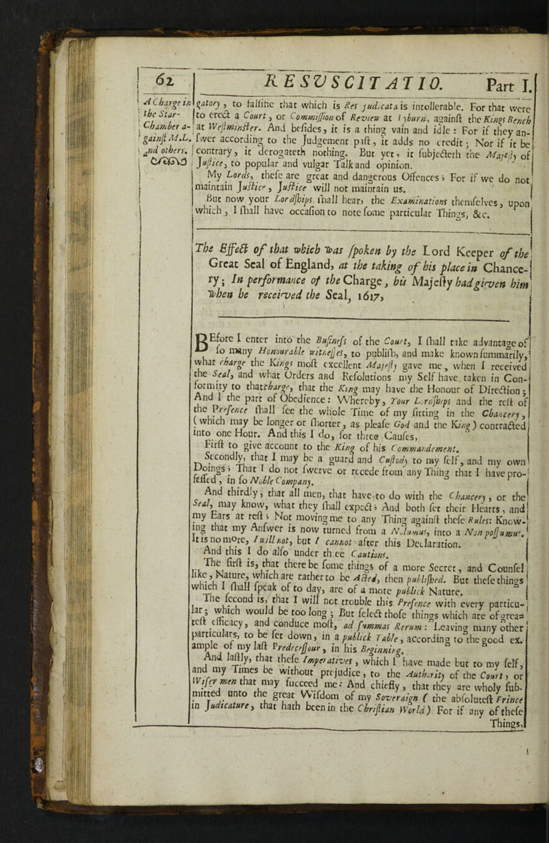 A Charge in ^atorj , to falfitic that which is is intoIJcrabIc. For that were ^hc^tar' to cred a Courts or CommtJTmo^ Review at \ )hiirn^ asainft the Kings Bench h amber a-WejiminB'er, And be/ides, it is a thing vain and idle: For if they an-^ gatnji^.L, Lver according to the Judgement paft, it adds no credit 3 Nor if it be| o^ry. I contrary, it derogateth nothing. But yet, it fubjederh the Afajeiiy of C/O^va j jujtice^ to popular and vulgar Talk and opinion. ■ My Lords, thefe are great and dangerous Offences i‘ For if we do not' ifliaintain Jujiice ^ ]uFtice will not maintain us. I But now your Lordjijips mail hcarj the Examinations thcmfelvesj upon which 3 I fhall have occafionco notefome particular ThiimS) &c. The BffeSi of that which T»as /poke it by the Lord Keeper of the Greac Seal of England, at the taking of his place in Chance¬ ry ; Itt peyfottnaoce of the Charge, bis Majc{}y hadgiyven hint Sihen be received the Sen\j 1617, B Eforc I enter into'the Bujinejs of the Courts I fhall take advantage of 10 many Honourable wjtnejjes, to publiiT, and make known fumm^rily,* what charge the Kings nioft excellent Majefj gave me, when I received the Seal, and what Orders and Refolutions my Self have taken in Con- that?^4r^f’5 that the /Ong may have the Honour of Direiftionj And 1 the part of Obedience: Whereby, Tour Lordjb/ps and the reit of iuQVrefence fhall fee the whole Time of my fitting in the Cbancer-i y (which may be longer or iTorter, as pleafe God and the King ) contradfed Into one Hour. And this 1 do, for three OaufeSj Firft to give account to the King of bis Commandement, Sccondlyj ^hat 1 may be a guard and Cuflod^ to my felf, and my own r ^ do not fwerve or recede from any Thing that! have pro-' felled 3 in fo Noble Company, • ^ j And thirdly, that all men3 diac havcrto do with the Chancers, or the! Scaly imy know, what they (hall expedi And both fet their Hearts, and! my bars at reft > Not moving me to any Thing againft thefe Rules: Know¬ ing that my Anfwcr is now turned from a NJumus, into a Non poflumu^ | Itisnomorc,/B:/7//5of3 but / cannot^after this Declaration. j And this I do alfo under th ee Cautions, The firft is, that there be feme things of a more Secret, and Counfel ' h®’lit r “r then pdhjhed. But thefe things which 1 niaH fpcak of to day, are of a more pMick Nature. I ^ pcond IS, that I will not trouble this Prepuce with every particu¬ lar; which wouH be too long; But felea thofe things which ate ofgrcas tc t cacy, an conduce moil, ad fvmmas Rerum: Leavin^r many other particulars, to be fet dovvn, in a hri 7 a^/c, according to the good ex. Predecejjour, in his Befmira. ° ^ And laftly, that thefe /mperatives, which 1 have made but to my felf, and my Times be without prejudice, to the eiutkritj of the Court, or that may luccced me: And chiefly, that they are wholy fub- nutted unto the grpt VVifdom of my Soveraign ( the abfolutcft rrmce in Judicature, that hath been in the Ciripian World) For if any of thefe ___< _ Things, f,