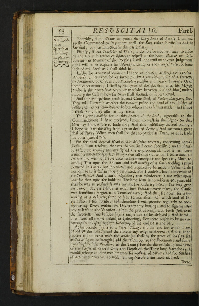Hts Lord- iTiips Speech at the taking h If place m Chancery. Fourthly 5 if the Grants be againlf the Kings f>oike of Bounty-i I am ex. prclly Commanded to ftay them until the King either Revife his Bod in General, or give Diredionin the particular. Fifthly j if as a CounfeBer of Ejlate, 1 do forefee inconvenience toenfue by the Grant in reafon of Eflate, in refpedf of the Kings Honour ot Dif- pcontent, or Murmur of the People, I will not truif mine own Judgement ;buc I will cither acquaint his Adajelijwith it, or the Counfel Eahle^ ov (ome ' fuch of my Lords as I fnall think fit. Laflly, for Mattered Pardons'') If it be of Trejfo'i, M fprifion Treafom Murther^ either cxpreired or involute, by a non ohjiante'^ Or of a Pyracy, or Premunire^ or of Fines^ or Fxernplarjpunijhment in Star-Chamher Or of feme other natures ; 1 (Fall by the grace of God jfay them until his Ma/eflj ( who is the Fountain of Grace )imy refoUt between God and him(under- ftandingthc Cafe,) how far Grace fhall abound, or fuperabound. And ifitbeof perfons attainted and Convided, of RonberyBurglar)^ &c. Then will I examin whether the Pardons paifed the hand of any jufffee of^ AfTife ^ Or otherCommiffmers before whom the Tr/^/was made» and if no» 11 think it my duty alfo to ftay them. j Thus your Lordjhips lee in this Matter of the Seal, agreeable to the I Commandement 1 have received, I mean to walk in the Light > So that I Men may knew where to finde me ; And this pub’ilLing thereof plainly , •T hope will five the King from a great deal of Abufe j And me from a great deal of Envy; When men fliall fee that no particular Turn, or end, leads me but a general For the third General Head of his Majedies precepts, concerning Speedy \ Justice J I am rcfolved that my Decree iTiall come fpccdily ( not inftant- I ]y ) after the Hearing and my figned Decree pronounced. For it hath been I a manner much ufedjof late in my Lords laff time ( of whom I learn mucti to i Imitate and with due reverence ro his memory let me fpeak it, Much to ! avoid ; That upon the Solemn and Full hearing of a nothing is pro- i nounced in Courts But BreviateS\ arc required to be made : Which I do not dillike in it fcJf in Caufes perplexed. For I confefsl have fomewhae of the Gun flatizie'i And I am of Opinion, that whofoever is not wiferupon ^^dxoice than upon thefuddain> The fame Man is no wifer at 50. years old Ithan he was at 30.And it was my Fathers ordinary Word'^ Tou mufi give \ me time. But yet I find that when'fuch were taken, the Caufe I was fomdtimes forgotten a Term or twoj And then fet down for ^new { h'l-aring or a Pehearingthtee or feurTermes after. Of which kind of In- i termijuon 1 fee no ufe ; and therefore I will promife regularly to pro- jnouncemy Decree within few Dayes after my hearings and to fignmy Df \cree at leaf! in the Vacation, after the pronouncing. For Ptefc^Jufiice is [the IwcereO:. And belides ought not to be delayed ; And it will I alfo avoid all means making or Labouring; For there ought to be noL^i- houring in Caufes^ but the Labouring of the Counfel at the Bar. I Again bccaufc fufiice is a Sacred Thing'-i and the end for which I am 'called to this pi ice, and therefore is my way to (And if it be fhortcr it is never a whit the worfe ) I (Fall by the grace of God( as far as Co^vyiirgivc msibrength) add the Afternoon' to the Forenoon , and fome Fourthnighf of the K'acation^ to the Term f For the the cxpcdicingand clca- I of the eaufes of Court: Only the Depth of the Three long Vacations, I I would referve in fome mcafurefrcc, for Bufinefs of Effate ; and for Studies *ot '^rtes and Sciences j to which in my Nature I am moff inclined. ' There