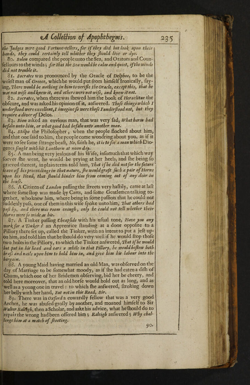 the Jfudges were good Fortune-tellers^ for if they did but look^ upon their hands^ they could certainly tell whither they Jhould live or dye. 80. compared the people unto the Sea, and Orators and Coun- felloiirs to the winds 5 for that the Sea would be calm and quiet ^ if the winds did not trouble it. , 81. was pronounced by the Oracle of Delphos^ to be the wifeftman of Greece^ which he would put from himfelf Ironically, fay¬ ing, There would be nothing in him to verifie the Oracle^ except this^ that he was not wifi and knew it^ and others were not wifiy and knew it not. 82. Socratesy when there was (hewed him the book of Heraclitus the obfeure, and was asked his opinion of it, anfwered. Thofi things which I underjlood were excellent yl imaginefo were thofi I under food noty hut they ' require a diver of DgIos, 85. Sion asked an envious man, that was very fad. What harm had be fain unto him^ or what good had befaln unto another man. 84. stilpo the Philofopher, when the people flocked about him, and that onefaid to him, the people come wondring about you, as if it I were tofeefome flrange bead:, N<?, faith he, it is to fie amanwhichT>\o- genes fiught withhk Lanthorn at noonday. 85. A man being very jealous of his Wife, infomuch that which way foever (he went, he would be prying at her heels, and flie being fo grieved thereat, in plain terms told him. That if he did not for the future . leave of his proceedings in that nature^ Jhe would graft fitch a pair of Horns upon his Heady that Jhould hinder him from coming out of any door in the houfi. 86. A Citizen of London paflingthe ftreets veryhaftily, cameatlafl: where (bmeftop was made ^y Carts, and (bme Gentlemen talking to- ; gether, who knew him, where being in fomepafiion that hecould not i fuddenly pafs, one of them in this wife fpoke unto him. That others had paji by^ and there was room enough, only he could not tell whether their ; Horns were fo wide as hk. 87. A Tinker palling cheapjtde with his ufual tone, Have you any worhfor a Tinker an Apprentice (landing at a door oppofite to a Pillory there fet up, called the Tinker, with an intent to put a jeft up¬ on him, and told him thathelhould do very well if he would flop tbofe two holes in the Pillory, to which the Tinker anfwered. That if he would but put in hk head and ears a while in that Pilloryy he wouldbejlow both brafi and nails upon him to hold him in^ and give him hk labour into the bargain. 83. A young Maid having married an old Man, was obferved on the ! day of Marriage to be fomewhat moody, as if (he had catena difh of Chums, which one of her Bridemen obferving, bid her be cheery, and told here moreover, that an old horfe would hold out as long, and as well as a young one in travel; to which (he anfwered, (Iroking down her belly with her hand. But notin thk Roady Sir. 89. There was in Oxfords, cowardly fellow that was a very good I Archer, he was abufed grofly by another, and moaned himfelf to Sir i Walter Ralfighy then a Scholar, andaskthis advice, what helhould do to repair the wrong had been offered him 5 Raleigh anfwered 5 Why chal¬ lenge him at a match of fijooting. 90.