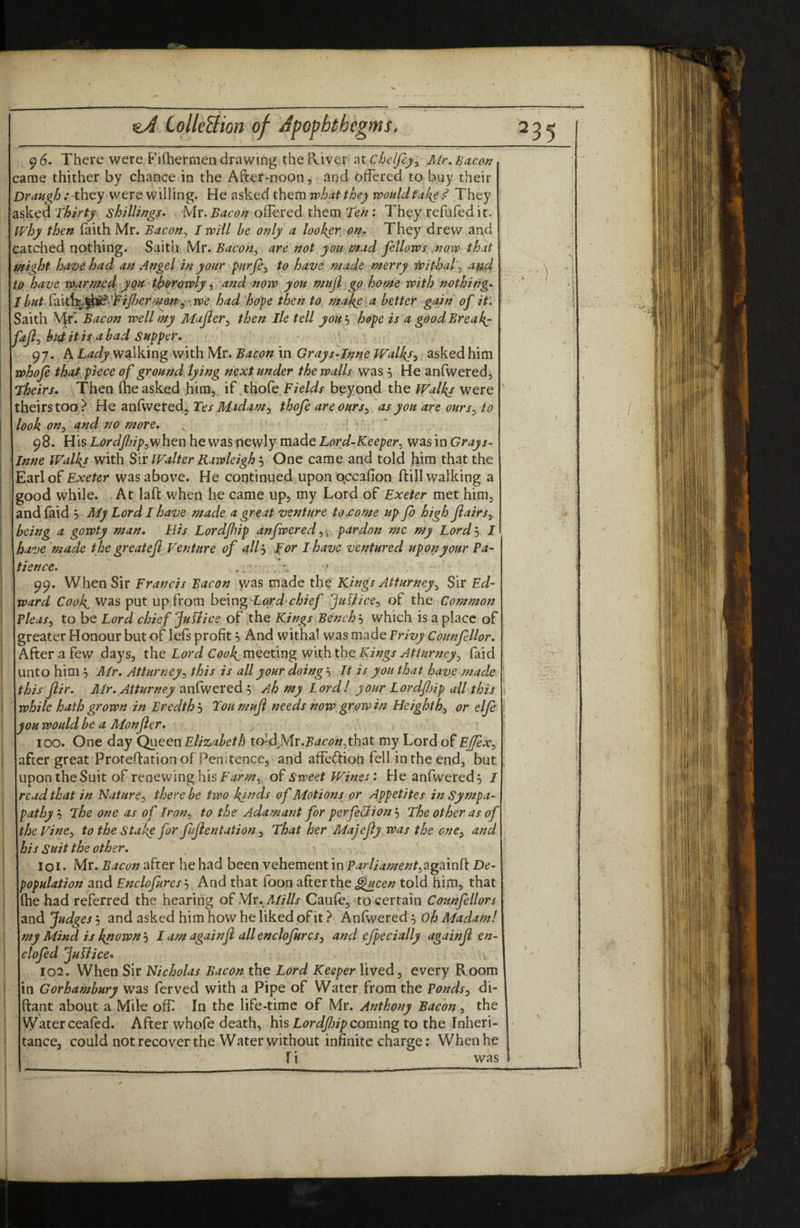 96. There were Fiftiermen drawing the River ^tchelfey^ Mr. Bacon came thither by chance in the After-noons and offered to buy their Draugh : they were willing. He asked them what they would fake ^ They sked Thirty shillings. Mr. Bacon offered them Ten: They refufed it. why then faith Mr. Bacon^ I will be only a looker, on. They drew and catched nothing. Saith Mr. Bacon^ are not you mad fellows now that might have had an .4ngel in your purje^ to have made merry i^jfhaf au4 tp have warmed, t^ortnply i and now you muji go home with nothing- I bHtX?i\t\:i^^^6^- lFiJfjermemwe had hope then to make a better gain of it'. Saith ^f. Bacon well my Mafer^ then lie tell you'-) hope is a good Breaks fafi^ hniitis abad Supper. 97. KLady Bacon xn Gray s-In^e Walkji asked him whofi that piece of ground lying next under the walls was 5 He anfwered. Theirs. Then (he asked him, if .tkofe F/e/<a?i' beyond the Walks were heirs too? He anfweredj Tes Madam ^ thofe are ouras you are ours^ to look on^ and no more, : ' * 98. His L^^r^Z/Zj/psWhen he was newly made was in Inne Walkj with Sir Walter Rawleigh '-) One came and told him that the arlof Exeter was above. He continued upon qccafion ftill walking a good while. .At laft wjien he came up, my Lord of Exeter met him^ and faid 5 My Lord I have made a great venture to pome up fo high flairs^ being a gowty man. His Lordfnp anfweredpardon me my Lord'-) I have made the greatefi Venture of ^ll^ Tor I have ventured upon your Pa^ Hence. ' 99. When Sir Francis Bacon vvas made the Kings Atturney^ Sir Ed¬ ward Cook^ was put up from Lard chief ‘^uUice^ of the Common Pleas^ to be Lord chief Juffice of ,the Kings Bench'-) which is a place of greater Honour but of left profit 5 And withal was made Privy Counfellor. After a few days, the Lord ni^^dng Kings At tHr7tey^ faid unto him, Mr. Atturney^^ this is all your doing, It is you that have made this Jiir. Mr. Atturney anfwered^ Ah my Lord! your Lordfiip all this while hath grown in Bredth 5 Tou muji needs now grow in Heighthj or elje you would be a Monjler. 100. One day Queen Elizabeth io-4}Ar.Bacon^t\\2it my Lord of Ejfex^ after great Proteftationof Pemtencej and affedion fell in the end, but upon the Suit of renewing his of Sweet Wines: He anfwered, I read that in Nature^ there be two kj^ds of Motions^ or Appetites inSympa- pathy The one as of Iron^ to the Adamant for perfeHion 5 The other as of theVine^ to the Stake for fujientation ^ That her Majejly was the one^ and his Suit the other. 101- Mr. Bacon after he had been vehement in Parliament^^gTin^ De¬ population and Enclofures'■) And that foon after the told him, that (he had referred the hearing Mr.,Mills Caufe, to certain Counfellors and Judges 5 and asked him how he liked of it} Anfwered 5 Oh Madam! my Mind is kyiown'-) I am againfi all enclofures^ and ejpecially againji en- clofed JuTiice- 102. When Sir Nicholas Bacon the Lord Keeper lived, every Room in Corhambury was ferved with a Pipe of Water from the Ponds^ di- ftant about a Mile off In the life-time of Mr. Anthony Bacon, the Water ceafed. After whofe death, his coming to the Inheri¬ tance, could not recover the Water without infinite charge; When he I i was