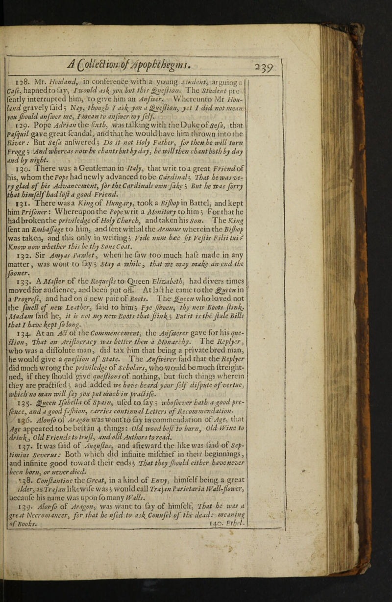 128. Mr. Hoitliind^ in conference with a young arguing a Cafi^ hapnedto lay, Iwauld usk^you hut this ^ejlion* The Stndcftt pre- fently interrupted him, to give him an Jfifivar. VVhercunto Mr Hou- Und gravely faid 5 Nuy^ though I ask^ you a ^cftiony yet I did not mean you fijould anfwer mc^ Tmcan to anfiver my Je/f, 129. Pope the//x/Zi, wastalking with the Duke of that pajquil gave great fcandal, and that he would have him thrown into the River : But Sefa anfwered. Do it not Holy Fother^ for then he will turti Frogg 5 And whereas now he chants but by day^ he will then chasit both by day and by flight, 150. There was a Gentleman in Italy^ that writ toa great Friendo^ his, whom the had newly advanced to be CordinalThat hewus ve¬ ry glad of his Advancement^ for the Cardinals own fakg 5 But he VPas firry that hifnfilf had loji a good Friend, 131. There was a Kingo^ Ffungary^ took a in Battel, and kept him Prifiner: Whereupon the Pope writ a Monitory to him ^ For that he had broken the priviledge of Holy Churchy and taken his Son, The King fent an Embajjage to him, and ftnt withal the Armour wherein the Bifiop was taken, and this only in writings Vide ?mm h<ec fit Fejiis Filiitui^ Know now whether this be thy Sons Coat. 132. Sir Amy as Pawlet ^ when he faw too much hafe made in any matter, was wont to fay 5 stay a ivhile, that we may make a7t end the fioner. 133. kMajier of th^ Requefs to Queen Fliz,abeth^ had divers times moved for audience, and been put off At lah he came to the ^een in di Progrefs^ and had on a nev/ pair of Boots, The ^een who loved not the fin ell of new Leather^ faid to him, Fye fioven^ thy iiew Boots flinkj Mudam faid he, it is not my new Bodts that Jiink^'-i But it is the Jiale Bills that I have kgpt fi long. 134. At an ABI of the Commencement^ the Anfwercr gave for his que¬ stion.^ Fhat an Arifiocrucy was better then a Monarchy. The Replyer^ who was a diflblute man, did tax him that being a private bred man, he would give a quejiion of state. The Anfwerer faid that the Replyer did much wrong the priviledge of Scholars^ who would be much ftreight- ned, if they (hould ‘give of nothing, but fuch things wherein they are pradti fed *, and added ive have heard your fi If difputeofvertue^ which no matt will fiiy you put much in pracJifi. 135. ^een Ifabella of Spain^ Llfed to fay 5 whofbever hath a good pre- fisfCCy andagoodfifiion, carries continual Letters of Recommerjdation. 13d. Alonfi of Aragon was wonfto lay in commendation of Agethat Age appeared to be beftin 4 things; Old woodbejl to burn^ Old IVine to drink^j Old Friends to trufi^ and ol'd Authors to read. 137. It was faid of Augufius^ and afteward the like was (aid of ^'cp- timius Severus: Both which did infinite mifehief in their beginnings, and infinite good toward their ends 3 jhatthey Jhould either have never been boruj or never died. T38. Co7ffia77tine the G7‘eat, in a kind of Envy, himfelf being a great oecaufe his name was upon (b many PValls, 139. Alo77fi of Aragon, was want to fay of himfelf, That he was a great Necro7Jiancer, for that he ufed to ask^Costnfil of the d,ead: meaning of Books. \A^O. Fthel- I