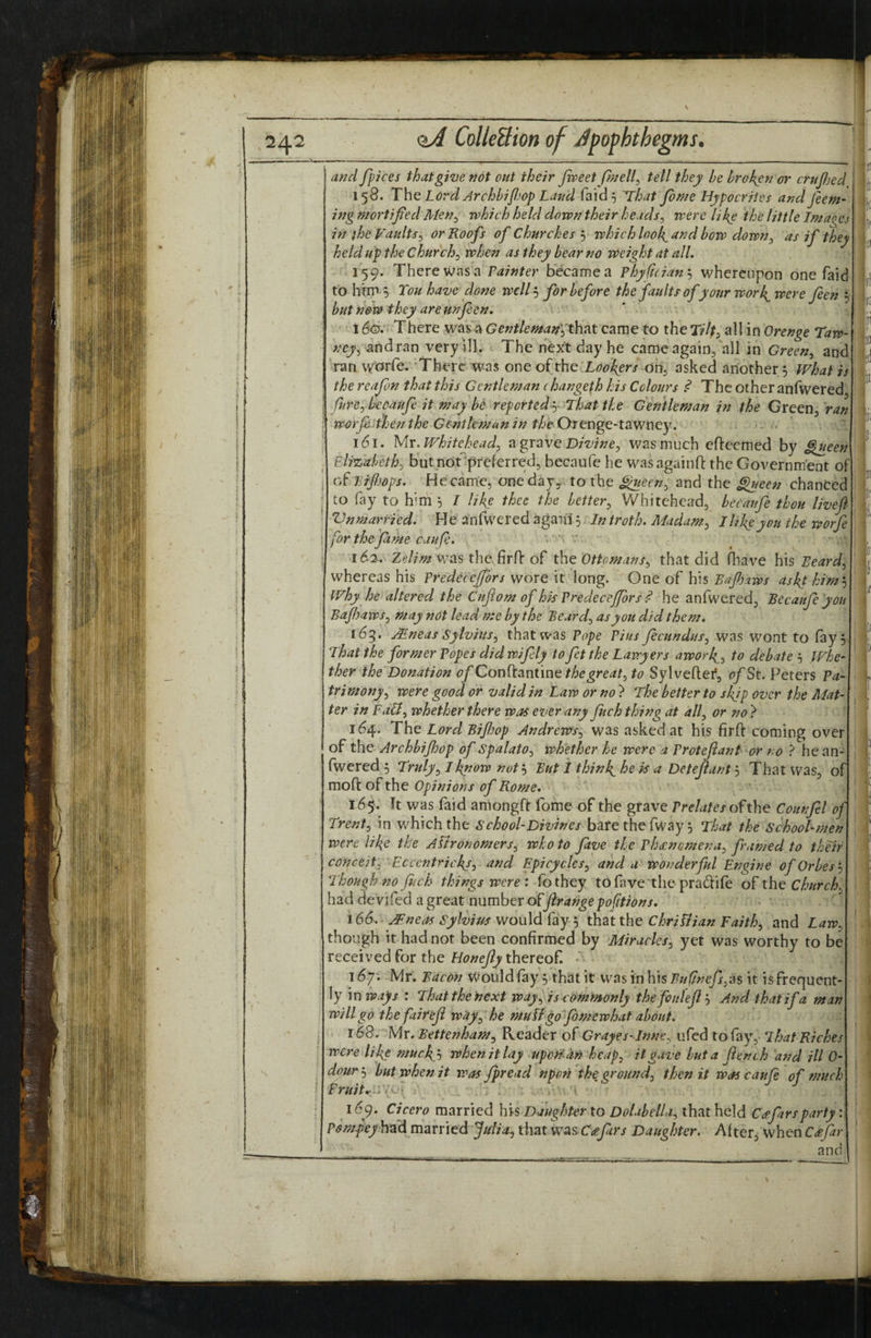 and fpices thafgitje not out their Jweet/inelf tell they be broken or cruJJjed 158. The Lord Archbiflop Land faid^ That feme Hypocrries and feem- ing mortified Men.^ which held down their heads^ were like the little Lmages in }he Vaults^ or Roofs of Churches 5 which look^and bow down^ as if they held up the Churchy when as they bear no weight at all, 159. There was a Fainter became a Phyfieianj whereupon one faid to him 0 Ton have done welfe for before the faults of your work^were feeh 3 but now they are unfeen, • 1 fc There was'a Gentleman\^htit came to the Tilt, all in Orenge Taw‘ ney^ ^ndran very ill. The next day he came again, all in Green^ and ran worfe. 'There was one of the X^^^er/ on, asked another 5 What is the reafen that this Gentleman (hangeth his Colours The other anfwered' fure^becaufe it may be reported y That the Gentleman in the Green, ran ; worji'tfjenthe Genthmanin theOttngQ~\.3LWwty. ' . .. I 161. Mv. whitehead^ agraveD/wwe, was much efteemed by ^een Elizabeth:, but not^preferred, becaufe he was againft the Government of . cT Brfljops. He came, one dayy. to the £^een, and the ^een chanCec I to fay to him ^ I like thee the better^ Whitehead, becaufe thou liveft Vnmarried. He anfwered agaiil 5. In troth. Madum.^, I life you the worfe \ for the feme can fe. * I 162. Ze//.^ was the firff of tht Ottomans:, that did fliave his Beard^ whereas his Fredecefiors wore it long. One of his Bafijaws askt him'-^ why he altered the Cuftom of his Fredecefiors ^ he anfwered, Becaufe you Bajhaws., may not lead me by the Beard:, as you did them, 165. j^neas Sylviusj that was Fope Fius fecundus^ was wont to fay 5, That the former Fopes did wifely to fit the Lawyers awork^., to debate Whe¬ ther the Donation of Cov\^3inim^ the greats to Sylveftei*, f?/St. Peters Pa¬ trimony^ were good or valid in Law or no ? The better to skjp over the Mat¬ ter in FaU^ whether there was ever any fech thing at alf or no} 164. The Lord Bifijop Andrews^ was asked at his firft coming over of the Archbijhop of SpalatO:, whether he were a Frotejiant or no ? he an¬ fwered 5 Truly:,! know not'-i But I thinl^he is a DetejiantThat was, of mofl: of the Opinions of Rome, 165. It was faid amongft fome of the grave fre-Wx ofthe Counfel of.. Trent:, in v/hichthe bare the fway 5 That the School-men were like the Affronomers:, who to five the Fh£nGmena^ framed to their conceit: Ecccntrickl, and Epicycles^ and a wonderful Engine ofOrbes'-, Though no fitch things were: fothey tofavethe pradlife of Churchy had devifed a great number offtrange portions. 166. AFneas Sylvius would fay 5 that the Chriliian Faith^ and Law^ though it had not been confirmed by Miracles^ yet was worthy to be received for the thereof • 167; Mr. Bacon Would fay 3 that it was in his Buflnefs^eis it is frequent¬ ly \x\ways : That the next way ^ is commonly thefoulefij And that if a man will go the fair efi wUy^he muLffefemewhat about. 168. Mr. Bettenham^ Reader oTGrayes-InnC: ufed to fay, ihsat Richies were like mucky, when it lay upofi-^n heap: it gave but a flench and ill 0- dour'-: but when it was Jpread npon the ground: then it was cauje of much Truitr‘i':fi . , • » *” i 169. Cicero married his Daughter to Dolabelli: that held C^farsparty Posnpeyh^d, married JuliOj that w^s.C(efiirs Daughter. After, when C<efar