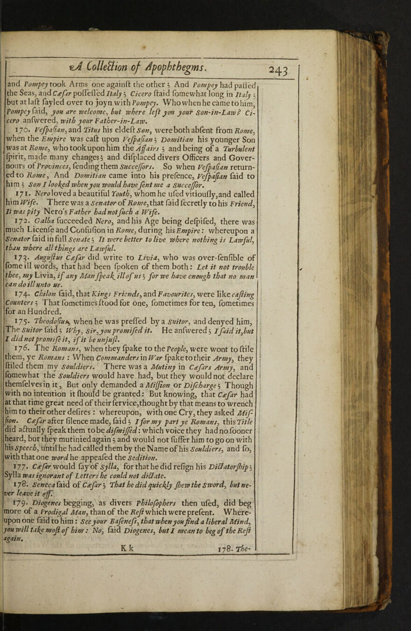 and rompey took Arms one againft the other 5 And had palled the Seas, and C£fur polTelled Italy 5 Cicero (laid fomewhat long in Italy 5 but at lall: fayled over to ;oyn with Powpey. Who when he came to him, Pompey you. are welcome^ but where left you your Son-in-Law^ Ci¬ cero anfwered, with your Father-in-Law, , 176. Vejpa fiau^ and Titus his eldeft.S'tf;?, were both abfent from Rome^ when the Empire was caft upon Fejpafian'-) Domitian his yoUnger Son was at Rome^ who took upon him the Affairs 5 and being of a Turbulent rpirit,made many changes 5 and difplaced divers Officers and Gover- nours of Provinces^ fending them sticcejfors. So when Vcjpafian return¬ ed to Rome^ And Domitian came into his prefence, Vefpa^an faid to him 5 Son I looked when you would have Jent me a sncceffor, 171. N^r^^Ioved a beautiful Youths whom he iifed vitiouflyjand called \{\mlFife» There was a Senator of Rome ^that laid fecretly to his Friend^ It was pity h^QXOs Father hadnotjuch a Wife, 172. Galba fucceeded Nero^ and his Age being defpifed, there was much Licenfeand Confufion in during hisEmpire: whereupon a Senator faxd 'infnW Senate’-i It were better to live where nothing is Lawful^ than where all things are LaivfuL 173. Augujius C£far did write to Livia^ who was over-fenfible of fbme ill words, that had been fpoken of them both: Let it not trouble thee^ my Livia, if any Man fpeaff ill of us 5 for we have enough that no man can do ill unto us. 174* Chilon faid, that Kings Friends^ and Favourites^ were like cajiing Counters 5 That fometimes flood for one, fometimes for ten, fometimes for an Hundred. - 175. Theodoffus^ when he was prefTed by a suitor^ anddenyed him. The suitor faid ^ Why^ sir^youpromifed it. He anfwered 3 I faid it^but I didnotpromifeit^ if it beunjuff, 176. The Romans., when they fpake to the People^ Were wont toftile them, ye Romans : When Commanders in War fpake to their Army^ they ftiled them my Sotddiers, There was a Mutiny in Cdefars Army^ and fomewhat the Souldiers would have had, but they would not declare themfelvesin it. But only demanded aMifJion or Difcharge'-y Though with no intention it fliould be granted: But knowing, that C^efar had at that time great need of their fervice,thought by that means to wrench him to their other defircs: whereupon, with one Cry, they asked Mif- fion. C£far after filence made, faid 3 Jfor my part ye Romans^ this Title did actually (peak them to be which voice they had no (boner heard, but they mutinied again 3 and would not fuffer him to go on with his4S’/>eer<6, uhtil he had called them by the Name of his and fb, with that one wordhe appeafed th^ Sedition, 177. C £ far wonld fay of Sylla^ for thath^ didr tfign his Di&at orJhip'-^ Sylla was ignorant of Letters he could not di&ate, lyS, Seneca faid of C£jarj That he did quickly Jfjewthe Sword^ but ne¬ ver leave it offl 179. Diogenes begging, as divers philofiphers then ufed, did beg more of a Prodigal Man^ than of the Reji which were prefent. Where¬ upon one faid to him: See your Bafnefi^ that when you find a liberal Mindy you will take moji of him : NOy faid Diogenes^ but I mean to beg of the Reji again, 178. The- Kk