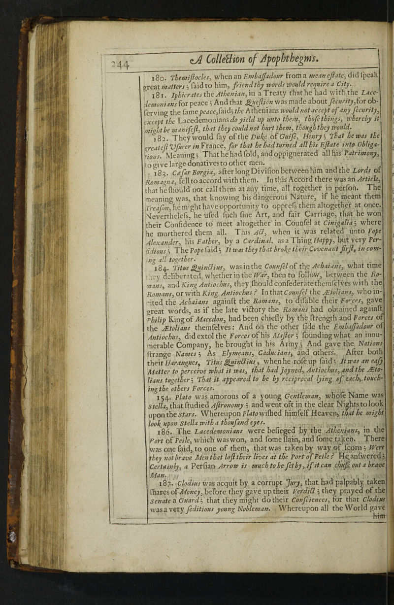 ?44 18o. Themijiocles, when an EmbaJJadour from a mean ejiate, did fpeak ^reat mutters h Taid to him, friend thy words wotdd require a City, i8r. nhicratesth^ Athenian fm aTreaty thathe had with the Lace demonians for peace ^ And that ^sejlion was made about/m/r/'f;,for ob ferving the peace faidt, the Athenians would not accept of any fecnrity^ except the Lacedemonians up unto them, thofe things, whereby it 'mia^ht be manifeji^ that they could not hurt them, though they would. \S2. They would fay of the Duf^e Guije, Henry ^ That he was the .qreateft VfurerFrance, for that he had turned all his Eftate into Obliga- Meanings That he had fold, and oppigtierated all his Patrimony, io give large donatives to other men. j . 18:?. Cd^fur Borgia, after long Divifion between him and the Lords of Romagna, fell to accord with them, fn this Accord there was an Article, thathediould not call them at any time, all together in perfon. The meaning was, that knowing his dangerous Nature, if he meant them irmzpz/, he might have opportunity to opprcfs them altogether at once. Neverthelefs, he ufed fuch fine Art, and fair Carriage, that he won their Confidence to meet altogether' in Counfel at Cinigaliah where he murthered them all. This Acf, when it was related unto Pope Alexander, his Father, by a Cardinal as a Thing/L/;/);, but very Per fidious 0 The Pope faid 5 It was they that broke their Covenant firjl, in com- .. ng all together. , / 1 • 184. Titus ^inbliuf, was in the Counfel thg Achaiuns, what time •• ley deliberated, whether in the PFar, then to follow, between the Ro- ^nans, and King Antiochus, they .(hould confederate thernrelves with the Romans, or with Kwg Antiochus ^ In that Counfl the JEiolians, who in¬ cited the Achaians againft the Romans, to difable tbeir Forces, gave great words, as if the late victory the Romans had obtained againft ohilip Macedon, had been chiefly by the ftrength and Forces of the Italians themfelves: And on the other fide the Embajfudour ol Antiochus, did extol the Forces'o^ h\s Alafer '^ founding what an innu¬ merable Company, he brought in his Army.j And gave the Nations ftrange Names j As Elymeans, Caducians^ find others.. After both their Harangues^ Titus ^inBius,, when he rofe up faid 5 it was an eajy Matter to perceive what it was, that had joyned, Antiochus, and the ASto- Hans together'-i That it appeared to be by reciprocal lying of each-, touch¬ ing the others Forces. 154. Plato was amorous of a young Gentleman, whole Name was 6're//^3 that ftudied Aftronomy h and went oft in the clear. Nights to look upon the 4S*r^r/. Whereupon p/4/(?wilhed himfelf Heaven^ that he might look, ^pon Stella with a thoufand eyes. 186. The Lacedemonians were befieged by the Athenians, in the Fort o^ Peile, v/hich was won, and fomeflai-n, and lbme,ta|ten. There was one faid, to one of them, that was taken by way .fcorn 5 PE'ere they not brave Men that loji their lives at the Port of Peile d Heanfwered : Icertainly, a Perfian Arrow is much to be ft by, if it can chuf out a brave \Man.”:; 'Vv . clodius was acquit by a corrupt Jury, that had palpably taken {hzYQS of Money,before they gave up their VerdiB 5 they prayed of the ‘ senates Guard'-, that they might do their Confiences, for that clodius was a very fditious young Nobleman. Whereupon all the World gave . — - him