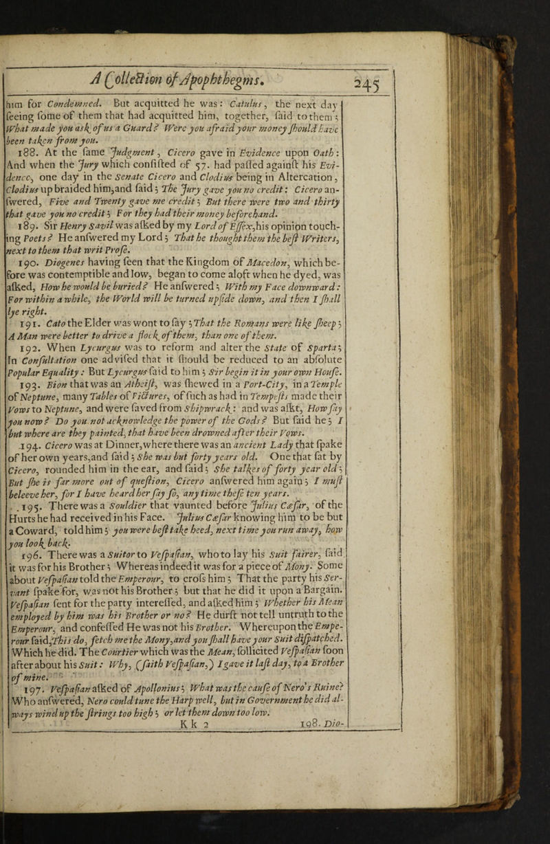 him for Condem7^7ed. But acquitted he was: Catulus ^ the next day feeing Tome of them that had acquitted him, together, faid to them fVhat made you ask^ of us a Guards Were you afraid your money Jhouldhave been ta^n from you, 188. At the fame Judgment ^ Cicero gave in Evidence upon Oath: And when the Jury which confided of 57. had palled againfi: his Evi- dencc-y one day in the senate Cicero and Clodius being in Altercation, Clodiits up braided hinijand laid 5 The Jury gave you no credit: Cicero an- fwered. Five and Twenty gave me credit'-) But there were two and'thirty that gave you no creditFor they had their money beforehand, 189. Sir Henry savil was alked by my Lord of £j^x,his opinion touch¬ ing Poets d He anlwered my Lord 3 That he thought them thebeji Writers^ next to them that writ Profe, 190. Diogenes having feen that the Kingdom of Macedon^ which be¬ fore was contemptible and low, began to come aloft when he dyed, was alked, How he would be buried^ He anfwered 3 With my Face downward: For within awhile^ the World will be turned upfde down^ and then I jhall lye right, 191. Cato the Elder v/as wont to fay 3 That the Romans were like fieep 3 A Man were better to drive a flock, of them^ than one of them. 192. When LycurgU'S was to reform and alter the state of Sparta'-^ In Confultation one advifed that it fiiould be reduced to an abfolute Popular Equality : But Lycurgm laid to him 3 Sir begin it in your own Houfe. 195. Bion that was an Atheijl^ was (liewed in a Port-City^ mmTemple of Neptune^ many Tables of Pi&ures^ of fuch as had in Tempejis made their Vo'ws to Neptune^) and were faved frorri shipwrack^i and was alkt, How fay you now ^ Do you.not acknowledge the power of the Gods P But faid he3 / but where are they painted^ that have been drowned after their Vows, -194. Cicero was at Dinner, where there was an ancient Lady that fpake of her own years,and faid 3 she was but forty years old. One that fat by Cicero^ rounded him in the ear, and faid; she talkesof forty year old 3 But flie is far more out of queftion^ Cicero anfwered him again 3 I mufl beleeve her^ for I have heard herfay y?;, any time thefe ten years. , . 195. There was a Souldier that vaunted before Jtdius C^fir), 'of the Hurts he had received in his Face. Julius Ceefar knowing him to be but aCoward, toldhim3 y ouwerebefl take heed^) next time you run away ^ how youlook^back; i<^6, Therewas asuitorto Vejpaftan^ whotolay his Suit fairer^ faid. it was for his Brother 3 Whereas indeed it was for a piece of ALony. Some about Vefpafian told the Emperour^ to crofs him 3 T hat the party his Ser- vant fpake for, was not his Brother 3 but that he did it upon a Bargain. Vefpaftan fent for the party interefled, and afkedhim 3 whether his Mean employed by him was his Brother or no^ He durft uot tell untruth to the Bmperour^ and confelfed He was not his Brother. Whereupon the Empe- rour faidjTy^/j do^) fetch me the Mony^and you Jhall have your Suit dijpatched. Which he did. The Courtier which was the Mean, follicited Vefpaftan foon after about his Suit: Why, (faith Vejpajian,') Lgave it laji day, to a Brother of mine, . 197. Vefpaftan alked of Apollonius 3 What was the caufe of Nero* s Ruine} Who anfwered, Nero could tune the Harp well, but in Government he did al¬ ways wind up the firings too high 3 or let them down too low, K k 2 Iq8. Dio-
