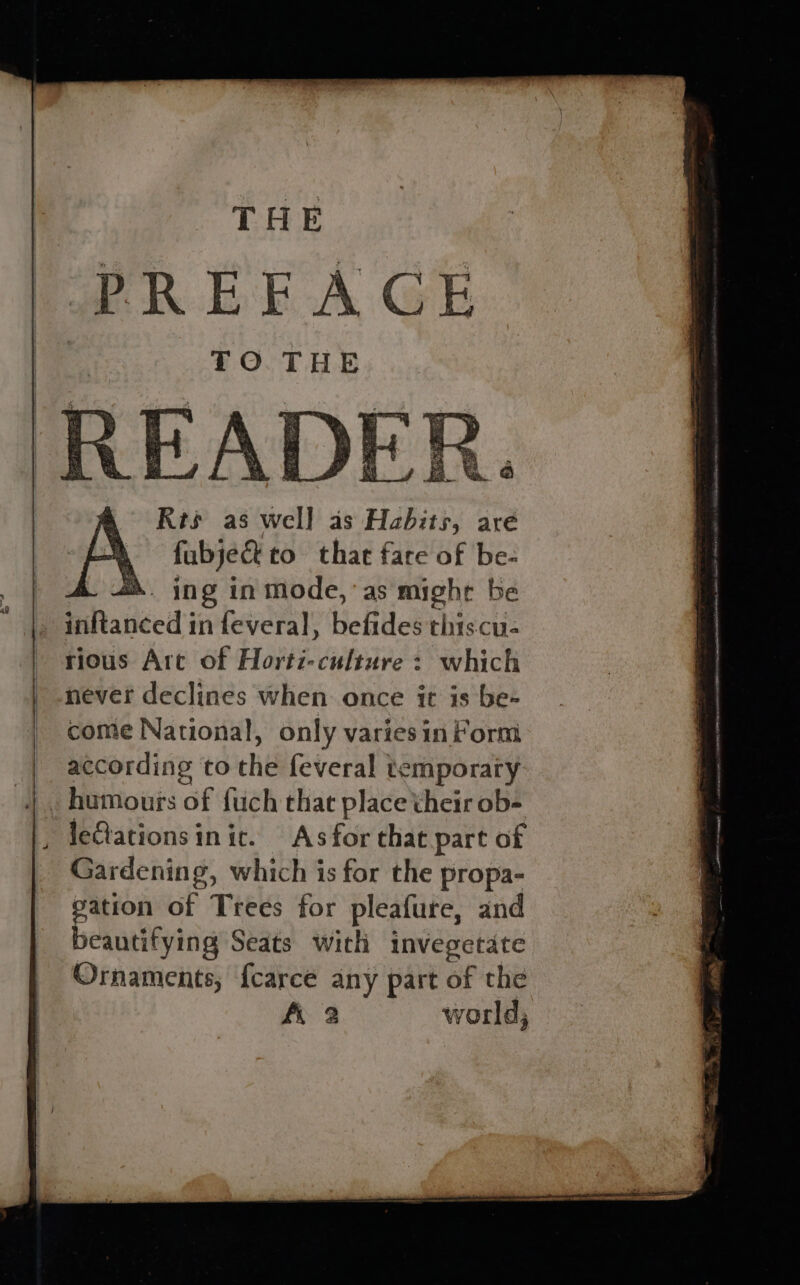 THE PREEACE TO THE ee e Pi ee = felis at eA ay i i . Rs ‘3 Re 2 eee re = z a ; ay Pe agen is F ts 4 ms a = ae at Feu yah Sm > = uke ¥ots ease q we 2s Pe rious Art of Horti-culture > which never declines when once it is be- come National, only varies in Form according to the feveral temporary humours of fuch that place their ob- leCtationsinic. Asfor that part of Gardening, which is for the propa- pation of Trees for pleafure, and beautifying Seats with invegetate Ornaments, {carce any part of tha A 2 world,