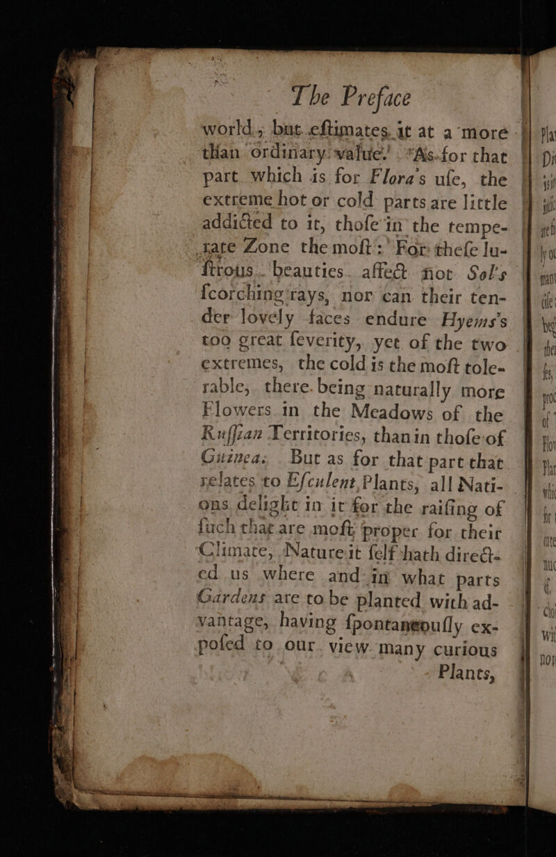 world.; but..eftimates it at amore tian ordinary: wafue.’ Ais.for that part which is for Flora’s ufe, the extreme hot or cold parts are little addicted to it, thofe in the tempe- tate Zone the moft:’ For thefe lu- ftrous.. beauties. affe&amp; not Sol’s {corching rays, nor can their ten- der lovely faces endure Hyems’s too great feverity, yee of the two - extremes, the cold is the moft tole- rable, there. being naturally more Flowers. in the Meadows of the Ruffcan Territories, thanin thofe-of Guinea: But as for that part that relates to Efculent,Plants, all Nati- ons delight in iv for the raifing of fuch tha¢ are moft proper for their Climate, Nature it felf hath direa- ed us where and: in what parts Gardens are tobe planted with ad- vantage, having {pontantoufly ex- pofed to our. view. many curious Plants,