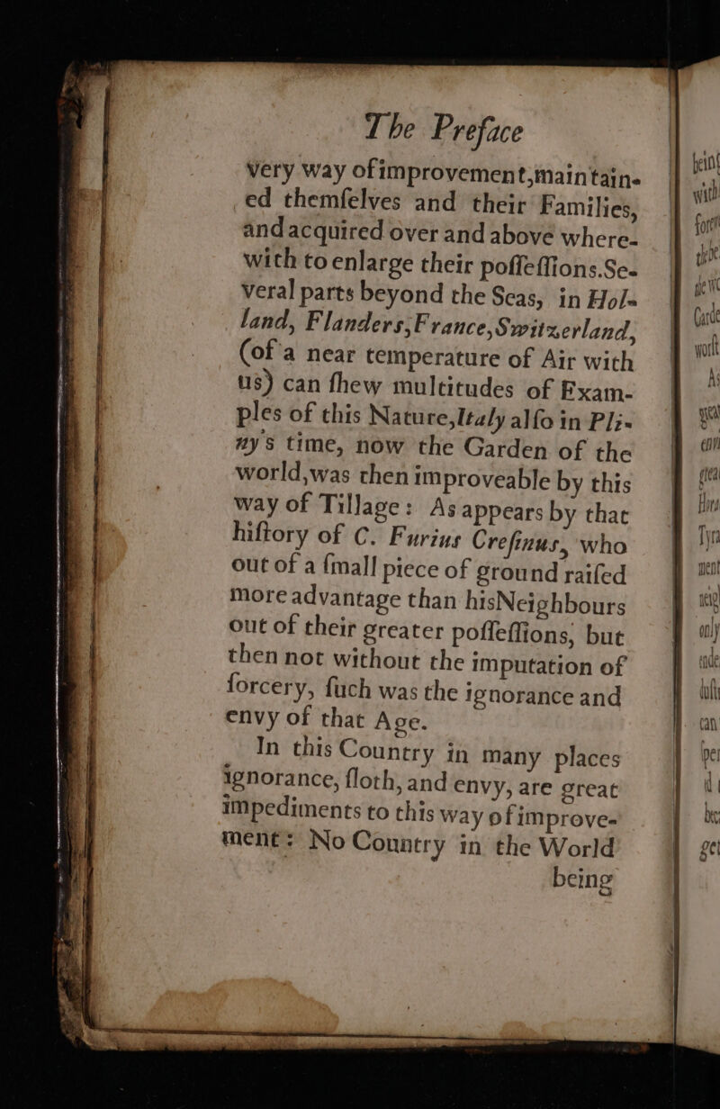Very way ofimprovement,maintain- ed themfelves and their Families, and acquired over and above where. with to enlarge their poffeffions.Se- veral parts beyond the Seas, in Hols land, Flanders,F rance, Switzerland, (of'a near temperature of Air with us) can fhew multitudes of Fxam- ples of this Nature, Italy alfo in Pli- ays time, now the Garden of the world,was then improveable by this way of Tillage: As appears by thae hiftory of C. Furins Crefinus, who out of a {mall piece of ground raifed more advantage than hisNeighbours out of their greater pofleffions, bute then not without the imputation of forcery, fuch was the ignorance and envy of that Age. In this Country in many places ignorance, floth, and envy, are great impediments to this way of improve- ment: No Conntry in the World being