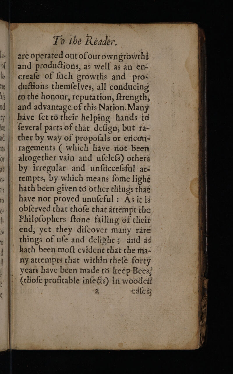 are operated out of ourowngrowthé and productions, as well as an en- creafe of fuch growths and pros dudtions themfelves, all conducing to the honour, reputation, ftrength, and advantave of this Nation. Many have fet to their helping hands to feveral parts of that defign, but ra- ther by way of propofals or ericou- ragements ( which have riot been aleogether vain and ufelefs) others by irregular’ and unfticcefsful at- tempts, by which means fore lighé hath been given to other things thaé have not proved unnfeful : As it is obferved that thofe that atrempt the Philofophers ftone failing of their end, yet they difcover many rare things of ufe and delight; and ds ny attempts that within thefe forty years have been made to keép Bees; (thofe profitable infects) in wooden a cates