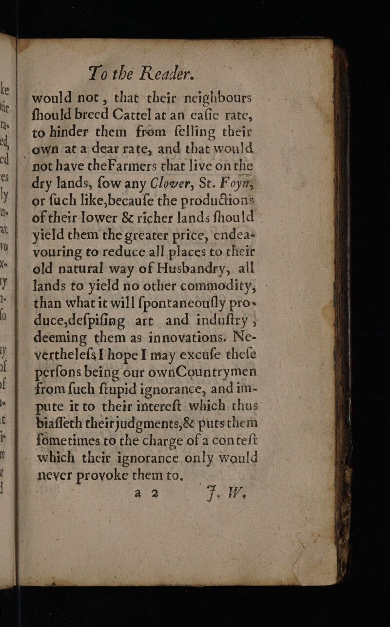 fhould breed Cattel at an eafie rate, to hinder them from felling their not have theFarmers that live on the or fuch like,becaufe the productions of their lower &amp; richer lands fhould yield them the greater price, endea- vouring to reduce all places to their old natural way of Husbandry, all lands to yield no other commodity, than what ie will fpontaneoufly pro» duce,defpifing are and induftry , deeming them as innovations. Ne- verthelefs I hope I may excufe thele perfons being our ownCountrymen from fuch ftupid ignorance, and 1m- pute it to their intereft which thus biaffeth theirjudgments,&amp; puts them fometimes to the charge of a conteft which their ignorance only would never provoke themto, ~ : a 2 TW,