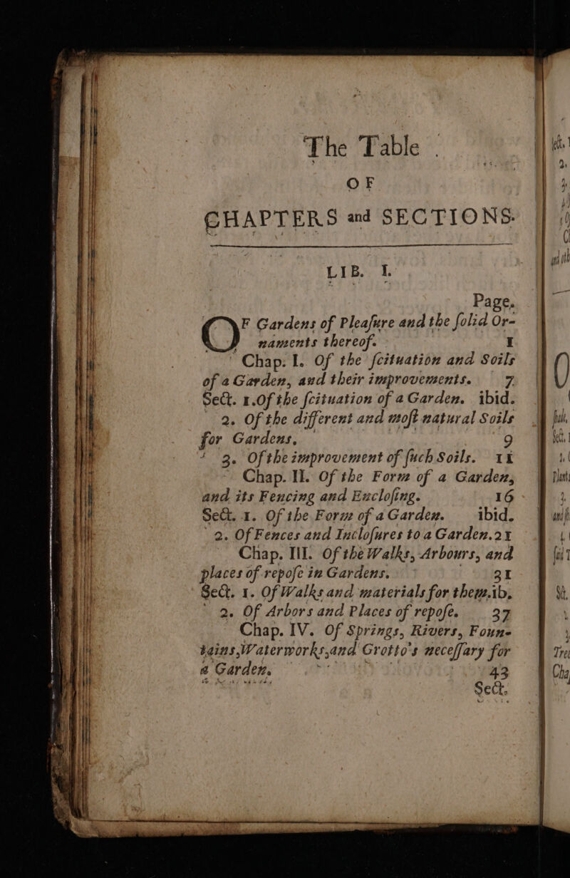 The ‘Table OF CHAPTERS ad SECTIONS. LIB. I. Page, ©’ Gardens of Pleafure and the folid Or- y xnaments thereof. Chap: I. Of the fcituation and Soils of a Garden, aud their improvements. — 7 Sect. 1.0f the [cituation of aGarden, ibid. 2. Of the different and moft natural Soils 3. Ofthe improvement of fuch Soils. a Chap. Il. Of the Form of a Garden, and its Fencing and Enclofing. 16 Set. 1. Of the Forue of a Gardex. ibid. 2. Of Fences and Inclofures toa Garden.21 Chap. III. Of the Walks, Arbours, and places of repofe in Gardens. 31 Sect. 1. Of Walks and materials for them.ib, 2. Of Arbors and Places of repofe. 2% Chap. IV. Of Springs, Rivers, Foune bains Waterworks, ana Grotto's neceffary for a Garden. ey fy.