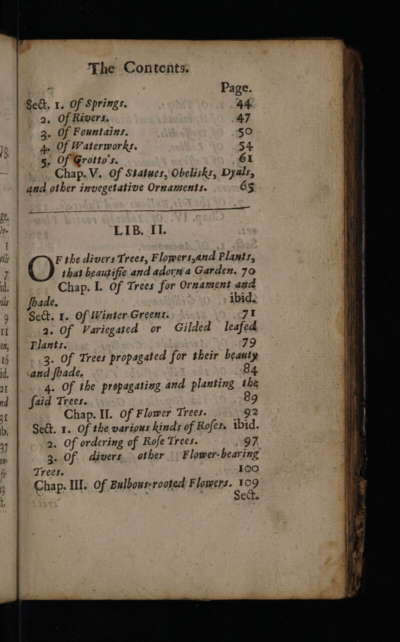 s Page. Sect. 1. Of Springs. 44 _ 2. Of Rivers. 47 3. Of Fountains. 50 4. Of Waterworks. 54. 5. Of Grotto's. 61 Chap. V. Of Statues, Obelisks, Dyals, and other invegetative Ornaments. 65 a LIB, Il. ———— that beautifie and adorn'a Garden. 70 Chap. I. Of Trees for Ornament ana fhade. ibid. Se. 1. Of Winter Greens. Sof! 2. Of Variegated or Gilded leafed Plants. 79 3. Of Trees propagated for their beauty and fhade. | 84 4. Of the propagating and planting ihe faid Trees. : 89 Chap. II. Of Flower Trees. g2 Sect. 1. Of the various kinds of Rofes. ibid. 2. Of ordering of Rofe Trees. 97 3. Of divers other F lower- bearing Trees. 100 Chap. If. of Bulbous-rooted Flowers. 109