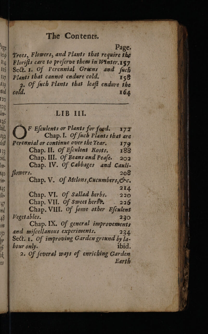 ly | Plants that cannot endure cold, 158 19) 9, Of fuch Plants that leaft endure the ted cold. 164 120 123 | In | LIB Ifl. (26 | bid, | C)’ Efculents or Plants for fagd. 177 ny | Chap. I. Of fuch Plants that are. ki || Perexnial or continue over the Year. 179 133 | Chap. II. Of Efculent Roots. 188 vid, Chap. Ill. Of Beans and Peale. 202 di Chap. IV. Of Cabbages and Canii- 40 |) flomers. 208 ims Chap. V. Of Melows,Cucumbers, Oc. iy 214. Ir Chap. VI. Of Sallad herbs. 220 W Chap. VII. Of Sweet herb¥. 226 nd Chap. VIII. Of fome other Efculent 48 | Vegetables. 230 on Chap. IX. Of gexeral improvements 9 | and mifcellanous experiments, 234. in Sect. 1. Of improving Garden ground by la- bour only. ibid. ‘The Contents. 2. Of feveral mays of enriching Garden Earth
