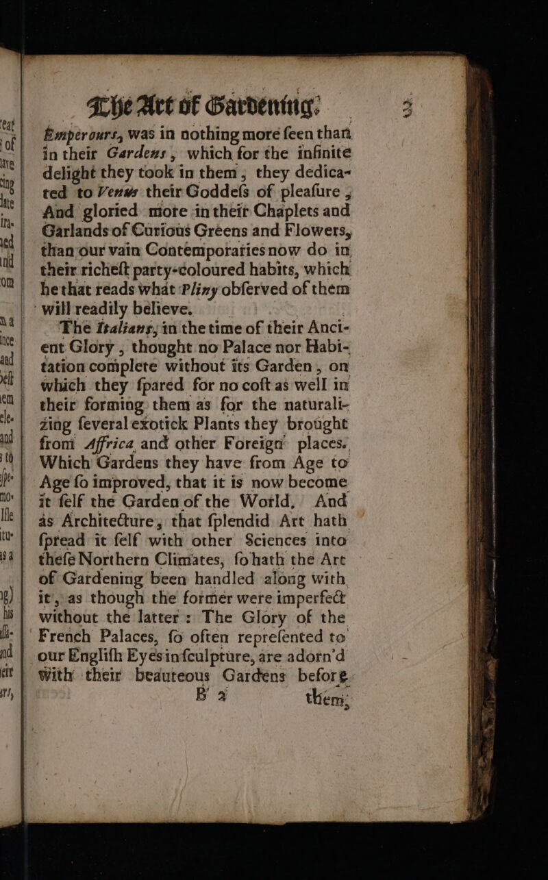 Emperours, was in nothing more feen than in their Gardexs , which for the infinite | delight they took in them, they dedica- ted to Venws their Goddels of pleafure , And gloried mote in their Chaplets and Garlands of Curious Greens and Flowers, than our vain Contemporariesnow do in their richeft party-coloured habits, which hethat reads what ‘Pliny obferved of them The italians, in the time of their Anci- ent Glory , thought no Palace nor Habi- tation complete without its Garden, on which they fpared for no coft as well in their forming them as for the naturali- Zing feveral exotick Plants they brought from Africa, and other Foreign’ places. Which Gardens they have from Age to Age fo improved, that it is now become it felf the Garden of the World, And as Architecture, that fplendid Art hath fpread it felf with other Sciences into thefe Northern Climates, fohath the Art of Gardening been handled along with, it, as though the former were imperfect without the latter: The Glory of the French Palaces, fo often reprefented to our Englifh Eyesinfculpture, are adorn’d With their beauteous Gardens before. B 2 then: