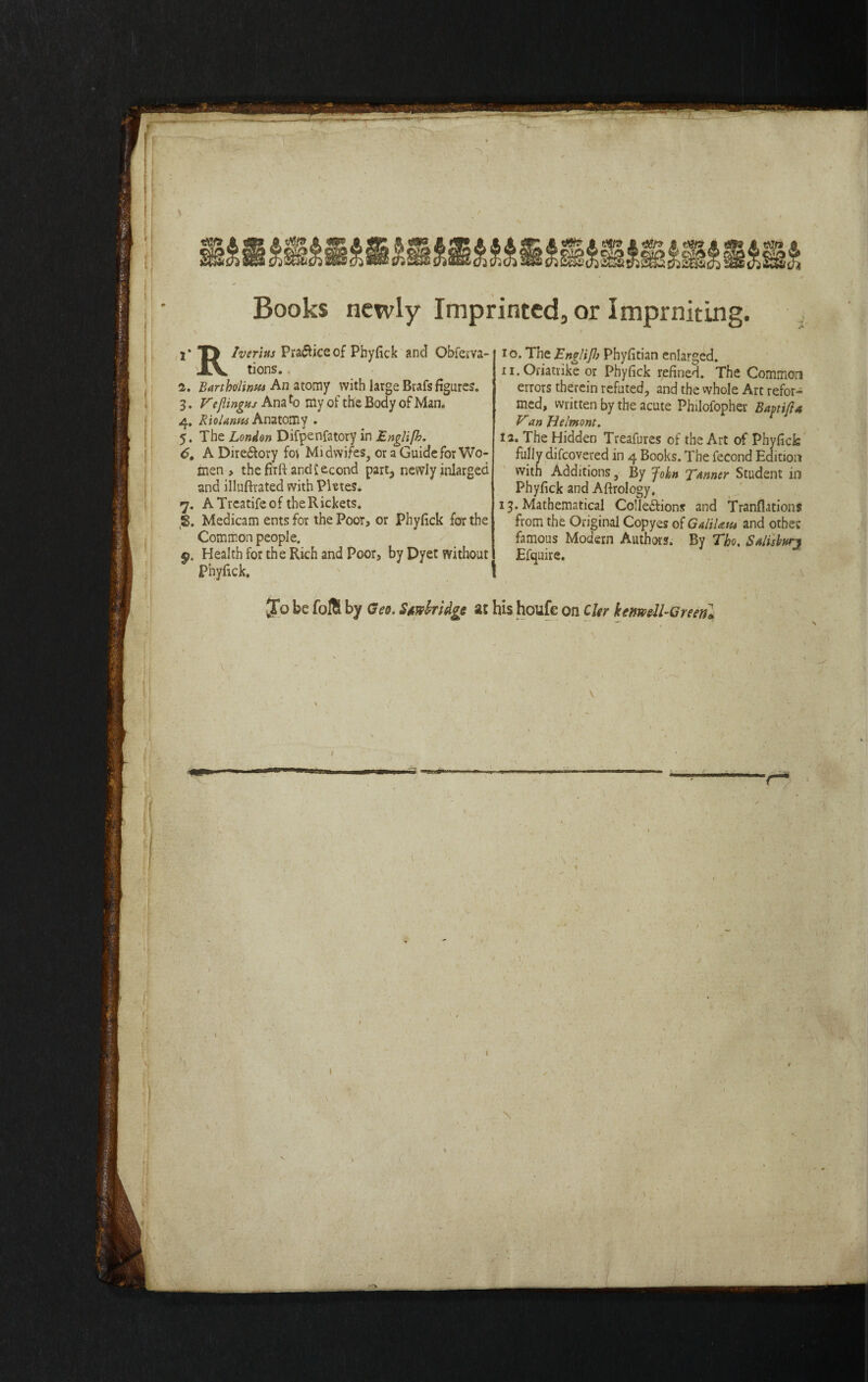 Books newly Imprinted, or Imprniting. y T> Iverius Practice of Phyfick and Obferva- XV tions. 2. Bartholinm An atomy with large Brafs figures. 3. V'eflingtis Ana fo my of the Body of Man. 4. Riolanm Anatomy . 5. The London Difpenfatory in Englifh. 6. A Dire&ory fot Midwifes, or a Guide for Wo¬ men , thefirft andiecond part, newly inlarged and illuftrated with Phtes. 7. A Trcatife of the Rickets. JS, Medicam ents for the Poor, or Phyfick for the Common people. Health for the Rich and Poor, by Dyet without Phyfick. I 1 o. The Englifl) Phyfitian enlarged. 11. Oriatrike or Phyfick refined. The Common errors therein refuted, and the whole Arc refor¬ med, written by the acute Philofopher Baftift* Van Helmont. 12. The Hidden Treafures of the Art of Phyfick fully difeovered in 4 Books. The fecond Edition with Additions, By John Tanner Student in Phyfick and Afirology, 13. Mathematical Colle&ions and Transitions from the Original Copyes of GdiUut and otheE famous Modern Authors. By Tho. Sdisbun Efquire. Jo be foft by Geo, Stwbridge at his houfe on Cler kenwll-Greeri* V