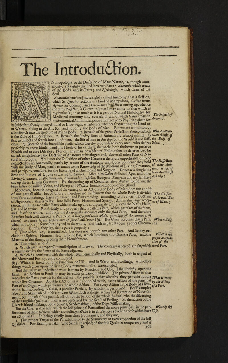 <t> ■ The Introduction. Nchropologia ortheDodtrme of Mans Nature, is, though com¬ monly, yet rightly divided into two Parts : Anatomist which treats of the Body and its Parts; and Pfychologia, which treats of the Soul. Anatomist therefore [more rightly called Anatomy, that is Se&ion, which St. Ignatius reckons as a kind of Martyrdom, Csehus terms Apertio an opening, nn&Tertulianus Prqfecho a cutting up, whence the term Profettor, a Cutter up ] that I may come to that which is my bufmefs; in as much as it is a part of Natural Philofophy [for , « ,. « f Medicinal Anatomy how ever ufeful aivd of which Galen treats in natomJ J — v, ^ - --^-hisAnatomicalAdminiftration,wemuft leave to Phyfitiansjhath for itsSubjedttheBody ofanyAnimalor Live-wight vvhatfoever,whether frequenting the Land or or Waters, flying in the Air, &c. and not only the Body of Man. But we are wont moft of all to fearch into the ftrufture of Mans Body. I. Becaufe of the great Perfection thereof,which Why Anatomy is the Rule of Imperfection. 2. Becaufe thefundry forts of Animals are almoft infinite, fo treats chiefly qf that to difledt and fearch into all of them, the life ofman in this Age of the World is not fuffi-rta Bosty qf dent. 3. Becaufe of the incredible profit which thereby redounds to every man, who defires Man, . perfectly to know himfelf, and this Houfe of his earthy T abernacle, both the better to preferve Health and to cure Difeafes: Nor can any man be a Natural Philofopher or deferve fo to be called, unlefs he have the DoCtrine of Anatomy at his fingers end, above all other Parts of Na¬ tural Philofophy. Yetis not the DiffeCtion of other Creatures therefore unprofitable,orto be „ • • neglected by an Anatomift, partly by reafon of the Analogic and Correfpondencc they hold With the Body of Man, parti v to attain to the Knowledg of the Motions of Living Creatures, and partly, to conclude, for the Exercife of an Anatomift and Surgeon. Democritus fought the fas Seat and Nature of Choler in Living Creatures. After bamGalen diffedied Apes ana other ' a Living Creatures, as alfo Severinus, Aldrovandus, CafttUus, Bronqtrus, Panarolus and my felf have am * cut up divers Living Creatures. By the cutting up of Creatures alive Afellius found out the Ven# lattcse or milkie Veins, and Harvey and WaUus found the motion of the Blood. Moreover, becaufe in regard of the variety of its Aftions, the Body of Man does not confift of one part all alike, but of fundry; therefore we muft know that the whole Body is divided into Parts containing, Parts contained, and Parts moving, according to the ancient Dodlrine 0pR?* of Hippocrates 1 that is to fay, into folid Parts, Humors and Spirits. And in this large accep- dyofbdan.s cation, all things are called Parts which make up and compleat the Body, even the Nails,Hairs, Fat and Marrow. But ftricftly and properly that is called a Part, which partakes oftheform, and life of the whole, and fuch the Anatomifts accounts only the folid Parts, And therefore permluts hath well defined a Part to be A Body joyned to the whole, partaking of the common Life thereof, and fitted for the performance of fome Funttions or Ufe. But Galen accounts that a Part, What a Pan whichis a Body in fome fort joyned to the whole, and hath in part its own proper Circum- is ? feription. Briefly, they fay, that a part is properly; , _ I. That which lives, is nouriftied, but does not nourifh any other Part. And io they ex- elude the Spirits, Humors, &c. alfo the Fat, which fomtimes nourilhes che Parts, and the What is the Marrow ofthe Bones, as being their Nourifhment. proper accepts 2 That which is folid. tim °f tb* 3! Which hath a proper Circumfcription of its own. The contrary whereof is in fat,which Vard Pan. is terminated by the figure ofthe Parts adjacent. r „ ... f „ c 4. Whichis continued with the whole, Mathematically and Phyfically, both m rdpedt of die Matter and Form joyntly confidcred. _ ... ^ y. Which is fitted for fome Function or Ufe. And fo Warts and Swellings, with other things which grow upon the living Body praeternaturally, are excluded. '■> And that we may underftand what ismentby Fundfion and Ufe, I lhall briefly open the fame. An Adiion or Funaion may be either private or publick. The private Aftion is that whereby the Parts provide for themfelvcs 3 the publick is that whereby they provide for the js whole live Creature. A publick Aftion as it is oppofed to ufe, is the Aftion of the prinapal ^ ^i.epi Part of an Organ which performes the whole Aftion. For every A&ion in the Bodyof a live- ^ p^rt. wight, hath according to Galen, a peculiar Particle, by which it is performed. _ For Examples fake • The Skin hath of it felf a private Aaion,fuch astheAttraaion and Retention of Nounlh- ment, &c. it hath alfo a publick ad! ion for the behoof ofthe whole Animal, viz. the difeerning ofthe tangible Qualities, fuch as are perceived by the Senfc of Feeling. So the adtion ofthe Liver is blood-making, of the Stones, Seed-making; of the Dugs Milk-making. , , But the Ufe, is that help which the lefs principal Parts afford the more principal, in the per- V formance of their Adiions,which according to Galen is in all Parts,yea even in thofe which have XJft. no adiion at all. It fprings chiefly from three Fountaines, and they are, 1 The proper Temper of the Parr,that is to fay the Symmetry or even proportion ofthe firjt