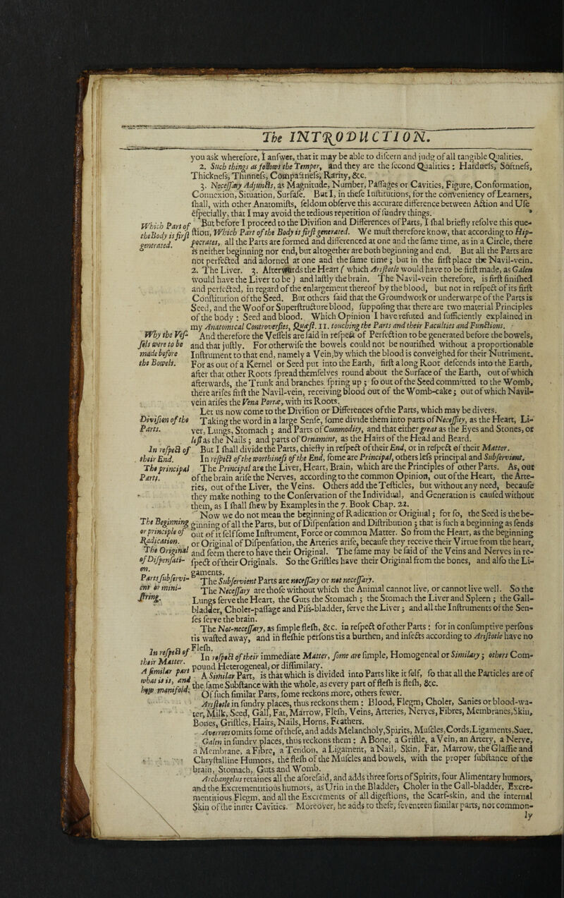 .. . - — ^ The INTRODUCTION. you ask wherefore, I anfwer, that it may be able to difeern and judg of all tangible Qualities. 2. Such things as follows the Temper, and they are the fccond Qualities ; Hardnefs, Softnefs, Thicknels, Thinnefs, Compaftnefs, Rarity, &c. 3. Necejfary Adjunfls, as Magnitude, Number, Paffages or Cavities, Figure, Conformation, Connexion, Situation, Surfafe. But I, in thefe Inftitutions, for the cortVeniency of Learners, (hall, with other Anatomifts, feldom obferve this accurace difference between Action and Ufe especially, that I may avoid the tedious repetition of fundry things. Which Part of &ut ^e^ore I proceed to the Divifion and Differences of Parts, i fhal briefly refolve this que- tbsBody isErjl ^on> Which Part of tht Body is firjlgenerated. We mull: therefore know, that according to Htp- generated J J f cerates, all the Parts are formed and differenced at one and the fame time, as in a Circle, there * ' ' ' is neither beginning nor end, but altogether are both beginning and end. But all the Parts are not perfected and adorned atone and the fame time; but in the firft place the Navil-vein. 2. The Liver. 3. AfterWfcrds the Heart ( which Anfotle would have to be firft made, as Galen wrould have the Liver to be ) and laftly the brain. The Navil-vein therefore, is firft finifhed and perfc&ed, in regard of the enlargement thereof by the blood, but not in refpeft of its firft Conftitution of the Seed. But others faid that the Groundwork or underwarpe of the Parts is Seed, and the Woof or Superftru&ure blood, fuppofing that there are two material Principles of the body: Seed and blood. Which Opinion I have refuted and fufficiently explained in my Anatomical Controverts, Qttfft. II. touching the Parts and their Vacuities and Funfitons. Why the Vef And therefore the Veffels are faid in rePpeft of Perfection to be generated before the bowels, fils were to be and that juftly. For otherwise the bowels could not be nourifhed without a proportionable made before Inftrument to that end, namely a Vein,by which the blood is conveighed for their Nutriment. the Bowels. for as out of a Kernel or Seed put into the Earth, firft a long Root defeends into the Earth, after that other Roots fpread themfelves round about the Surface of the Earth, out of which afterwards, the Trunk and branches fpringup; fo out of the Seed committed to the Womb, there arifes firft the Navil-vein, receiving blood out of the Womb-cake; out of which Navil- vein arifes the Vena Porta, with its Roots. Let us now come to the Divifion or Differences of the Parts, which may be divers. Divifm of the Taking the word in a large Senfe, fome divide them into parts ofNeceffity, as the Heart, Li- Parts. ver3 Lungs, Stomach ; and Parts of Commodity, and that either great as the Eyes and Stones, or /c/as the Nails; and parts of Ornament, as the Hairs of the Head and Beard. In refpeB of But I fhall divide the Parts, chiefly in relpect of their End, or in refpeCt of their Matter, their End. I n rejpett of the wortbinefs of the End, fomc are Principal, others lefs principal and Subfervient. T he principal The Principal ar« the Liver, Hearr, Brain, which are the Principles of other Parts. As, out Parts of the brain arife the Nerves, according to the common Opinion, out of the Heart, the Arte¬ ries, out of the Liver, the Veins. Others add the Tefticles, but without any need, becaufe they make nothing to the Confervation of the Individual, and Generation is caufed without them, as I fhall fhew by Examples in the 7. Book Chap. 22. 'Now we do not mean the beginning of Radication. or Original; for fo, the Seed is the be- T he Beginning ginning of all the Parts, but of Difpenfation andDiftribuuon; that is fuch a beginning as fends or principle of £uC Gf ft feiffome Inftrument, Force or common Matter. So from the Hearr, as the beginning Indication. or Original of Difpenfation, the Arteries arife, becaufe they receive their Virtue from the hearr, The Original and peem thereto have their Original. The fame may be faid of the Veins and Nerves in re- of Difpenfati- fpe& Qftheir Originals. So the Griftles have their Original from the bones, and alfo the Li- Partsfubfervi- ent Or mini* gaments. . 1 The Subfervient Parts are necejfary or net necejfary. The 'Necejfary are thofe without which the Animal cannot live, or cannot live well. So the Lungs ferve the Heart, the Guts the Stomach ; the Stomach the Liver and Spleen; the Gall¬ bladder, Choler-paffage and Pifs-bladder, ferve the Liver; and all the Inftruments of the Sen- fes ferve the brain. . The Not-neccjfary, as Ample flefh, &c. in refpect of other Parts: for in confumptive perlons tis wafted away, and in flefhie perfons tis a burthen, and infers according to Arifiotle have no In refpeB«/ jn 'r0rpiR 0f their immediate Matter, fome are Ample, Homogeneal or Similary; others Com- their Matter. d &eterogeneal, or diflimilary. Ajtmtiar part A Ssmijaf partj js thac which is divided into Parts like it felf, fo that all the Particles are of what n u, and ^ ^ Subftance wkh the whole, as every part of flefh is flefh, &c. Of fuch fimilar Parts, fome reckons more, others fewer. Anjletle in fundry places, rhus reckons them: Blood, Flegm, Choler, Sanies or blood-wa¬ ter, Milk, Seed, Gall, Fat, Marrow, Flefh, Veins, Arteries, Nerves, Fibres, Membranes,Skin, Bones, Griftles, Hairs, Nails, Horns, Ft achers. Averroes omits fome of thefe, and adds Melancholy,Spirits, Mufcles,Cords,Ligaments,Suet. Galen in fundry places, thus reckons them : A Bone, a Griftle, a Vein, an Artery, a Nerve, n Membrane, a Fiore, a Tendon, a Ligament, a Nail, Skin, Far, Marrow, the Glaflie and > - - Chryftalline Humors, the flefh of the Mufcles and bowels, with the proper fubftance of the brain, Stomach, Guts and Womb. . Archangelus retaines all the aforefaid, and adds three forts of Spirits, four Alimentary humors, and the Excrementitious humors, as Urin in the Bladder, Choler in the Gall-bladder, Excre- mentitious Flegm, and all the Excrements of alldigeftions, the Scarf-skin, and the internal Skin of the inner Cavities. Moreover,- he adds to thefe, feventeen fimilar parts, not common- \