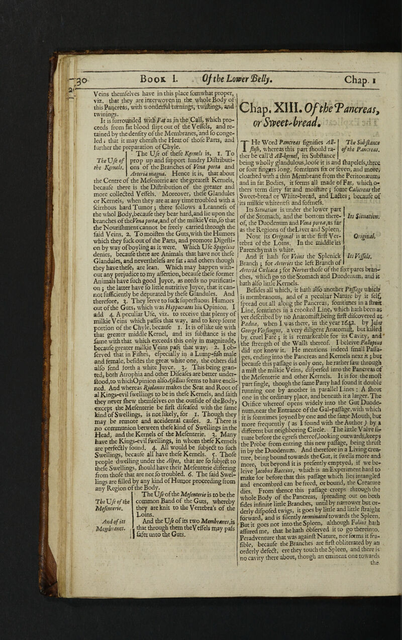 21- Veins themfelves have in this place fomwhat proper, viz. that they are interwoven in the whole Body of this Pancreas, with wonderful turnings, twiftings, and twinings. , _ It is lurrounded with Fat as in the Call, which pro¬ ceeds from fat blood flipt out of the Veflels, and re¬ tained by the denfity of the Membranes, and fo conge- led i that it may cherifh the Heat of thofe Parts, and further the preparation of Chyle. The UJe of thefe Kernels is, I. To The Ufe of prop up and fupport lundry Diftributi- the Kernels, ons of the Branches of Vena porta and Arteria magna. Hence it is, that about the Centre of the Mefenterie are the greateft Kernels, becaufe there is the Diftribution of the greater and more collected Veflels. Moreover, thefe Glandules or Kernels, when they are at any time troubled with a feirrhous hard Tumor; there follows aLeannefs of the whol Body,becaufe they bear hard,and lie upon the branches of th eVena port#,and of the milkieV ein,fo that the'Nourilhment cannot be freely carried through the faid Veins. 2. Tomoiften the Guts,with the Humors which they fuck out of the Parts, and promote Digefti- on by way of boy ling as it were. Which U fe Spigeliits denies, becaufe there are Animals that have not thefe Glandules, and neverthelefs are fat i and others though they have thefe, are lean. Which may happen with¬ out any prejudice to my aflertion, becaufe thele former Animals have fuch good Juyce, as needs no purificati¬ on ; the latter have fo little nutritive Juyce, that it can¬ not fufHciently be depurated by thefe Glandules. And therefore, 3. They Verve to fuckSuperfluous Humors out of the Guts, which was Hippocrates his Opinion. I add 4. A peculiar Ufe, viz. to receive that plenty of milkie Veins which pafles that way, and to keep fome portion of the Chyle, becaufe 1. It is of like ule with that greater middle Kernel, and its fubftance is the fame with that which exceeds this only in magnitude, becaufe greater milkie Veins pafs that way; 2. I ob- ferved that in Fifties, efpecially in a Lump-fifh male and female, befides the great white one, the others did alio fend forth a white Juyce. 3, This being gran¬ ted, both Atrophia and other Difeafes are better under¬ stood,to whichOpinion alfoAfellius feems to have encli- ned. And whereas fiiolanus makes the Seat and Root of al Kings-evil fwellings to be in thefe Kernels, and faith they never fhew themfelves on the outfide of theBody, except the Mefenterie be firft difeafed with the fame kind of Swellings, is not likely, for 1. Though they may be remote and accidental caufes. 2. There is no communion between thefe kind of Swellings in the Head, and the Kernels of the Mefenterie. 3. Many have the Kings-evil fwellings, in whom thefe Kernels are perfectly found. 4. All would be fubjeeft to fuch Swellings, becaufe all have thefe Kernels, y. Thofe Sle dwelling under the Abes, that are fofubjett to Swellings, lhould have their Mefenterie differing from thofe that are not io troubled. 6. The faid Swel¬ lings are filled by any kind of Humor proceeding from any Region of the Body. The Ufe of the Mefenterie is to be the common Band of the Guts, whereby they are knit to the Vertebra’s of the Loins. . And the Ufe of its two Membranes,is . that through them theVeffels may pafs ] Cafer unto the Guts. Chap. XIII. Of the Pancreas, or Sweet* bread. The Sub fiance of the Pancreas. TbeXJfiof the Mefenterie. And of its Membranes. THe Word Pancreas fignifies All- flejh, whereas this part fhould ra¬ ther be call’d Ad-kernel, its Subftance being wholly glandulous,loofe it is and (hapelefs,three or four fing*rs long, fomtimes fix or feven, and more, cloauhed with a thin Membrane from the Peritotmimi and in fat Bodies, it feems all made of Fat, which o- thers term dirty fat and moifture; fome Calicreas the Sweet-bread or White-bread, and Lattes; becaufe of its milkie whitenefs and foftnefs. Its Situation is under the lower part of the Stomach, and the bottom there- Its Situation'. of, the Duodenum and Vena porta,as far as the Regions of theLiver and Spleen. Now its Original is at the firft Ver- Original. tebra of the Loins. In the middle its Parenchyma is white. And it hath for Veins the Splenick Its VJfels. Branch ; for Arteries the left Branch of Arteria Ccdiaca ; for Nerves thofe of the fixt pares bran¬ ches, which go to the Stomach and Duodenum, and it hath alfo little Kernels. . Befides all which, it hath alfo another Paffage which is membranous, and of a peculiar Nature by ic felfc lpread out all al^ng the Pancreas, fomtimes in a ftrtfit Line, fomtimes in a crooked Line, which hath been as yetdeferibedby no Anaromift,being firft difeovered at- Padua, when I was there, in the year 1642. by Jdm George Verfungus, a very diligent Anatomift, but killed by cruel Fate; it is remarkeable for its Cavity, and* the ftrength of the Wall*; thereof. I beleive Fallopius did n,ot know it. He mentions indeed fmall Paffa- ges, ending into the Pancreas and Kernels next it; but becaufe this paffage is only one, he rather faw through a mift the milkie Veins, difoerfed inro the Pancreas of the Mefenterie and other Kernels. It is for the moft part fingle, though the fame Party had found it double running one by another in parallel Lines ; A fhort one in the ordinary pjace, and beneath it a larger. The Orifice whereof opens widely into the Gut Duode¬ num,near the Entrance of the Gal-paffage, with which it is fomtimes joyned by one and the farpe Mouth, but more frequently ( as l found with the Author) by a different but neighboring Circle. The little Valve fi- tuate before the egrefs thereof,looking outwards,keeps the Probe from entring this new paflage, being thruft in by the Duodenum. And therefore in a Living crea¬ ture, being bound towards the Gut, it fwells more and more, but beyond it is prefently emptyed, if we be¬ leive Jacobus Baccius, which is an Experiment hard to make for before that this paffage which lies intangled and encombredcan be freed, or bound, the Creature dies. From thence this paffage creeps through the whole Body of the Pancreas, Ipreading out on both fides infinite little Branches, until by narrower but or¬ derly difpofed twigs, it goes by little and little ftraight forward, and is filently terminated towards the Spleen. But it goes not into the Spleen, although Fulius hath affuredme, that he hath obferved it to go thereinto. Peiadventure that was againft Nature, nor feems it tra- fible, becaufe the Branches are firft obliterated by an orderly defetft, ere they touch the Spleen, and there is no cavity there about, though an eminent one towards J the.