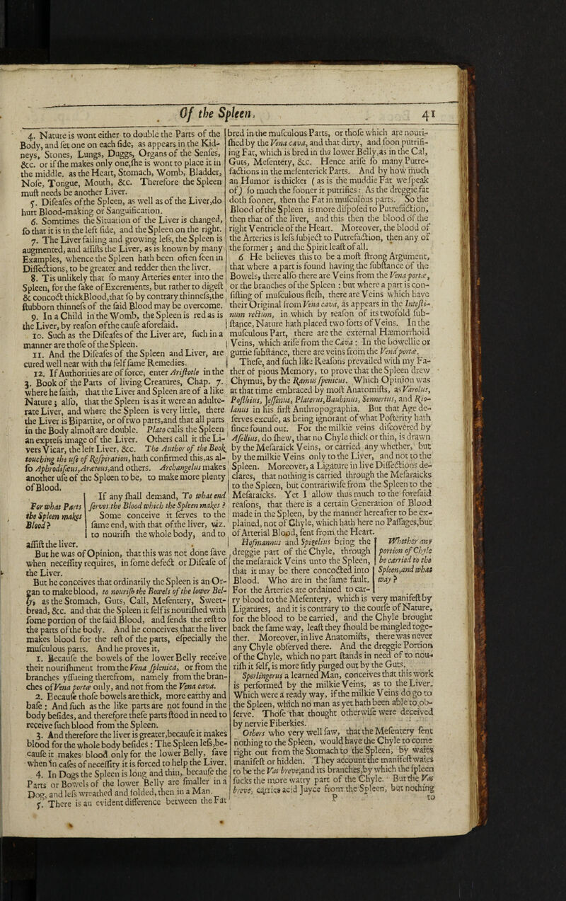 I Of the Spleen, 41 4. Nature is wont either to double the Parts of the Body, and fet one on each fide, as appears in the Kid¬ neys, Stones, Lungs, Duggs, Organs of the Senfes, gcc. or if fhe makes only one,fhe is wont to place it in the middle, as the Heart, Stomach, Womb, Bladder, Noie, Tongue, Mouth, &c. Therefore the Spleen muft needs be another Liver. y. Difeafes of the Spleen, as well as of the Liver,do hurt Blood-making or Sanguification. 6. Somtimes the Situation of the Liver is changed, fo that it is in the left fide, and the Spleen on the right. 7. The Liver failing and growing lefs, the Spleen is augmented, and alfifts the Liver, as is known by many Examples, whence the Spleen hath been often feen in Diflections, to be greater and redder then the liver. 8. Tis unlikely that fo many Arteries enter into the bred in the mufculous Parts, or thole which are nouri- fhed by the Vena cava, and that dirty, and loon putrifi- ing Fat, which is bred in the lower Belly,as in the Cal, Guts, Mefentery, &c. Hence arife fo many Putre¬ factions in the mefenterick Parts. And by how much an Humor is thicker ( as is the muddie Fat wefpeajc of) fo much the fooner it putrifies -• As the dreggie fat doth fooner, then the Fat in mufculous parts. So the Blood of the Spleen is more difpofed to Putrefaction, then that of the liver, and this then the blood of the right Ventricle of the Heart. Moreover, the blood of the Arteries is lefs fubjed to Putrefaction, then any of the former j and the Spirit leaft of all. 6 He believes this to be a moft ftrong Argument, that where a part is found having the fubftance of the Bowels, there alfo there are Veins from the Vena -port*, Spleen, for the fake of Excrements, but rather to digeft or the branches ofthe Spleen : but where a part is con- 8c concod thickBlood,that fo by contrary thinnefs,the ( filling of mufculous flelh, there are Veins which have ftubborn thinnefs of the faid Blood may be overcome, their Original from Vena cava, as appears in the Intejh- 9. In a Child in the Womb, the Spleen is red as is num rettum, in which by reafon of its twofold fub- the Liver, by reafon ofthe caule aforelaid. I fiance, Nature hath placed two forts of Veins. In the 10. Such as the Difeafes of the Liver are, fuch in a mufculous Part, there are the external Hemorrhoid manner are thole of the Spleeh. j V eins, which arile from the Cava : In the bowcllie or II And the Difeafes of the Spleen and Liver, are guttie fubftance, there are veins from the Vend fori*, cured well near with the felf fame Remedies. } Thefe, and fuch like Reafons prevailed with my t a- 12. If Authorities are of force; enter Anjlotle in the therof pious Memory, to prove that the Spleen drew 3. Book of the Parts of living Creatures, Chap. 7.; Chymus, by the Hamtis fpenicus. Which Opinion was where he faith, that the Liver and Spleen are of a like at that time embraced by moft Anatomifts, as Varolus, Nature j alfo, that the Spleen is as it were an adulte- Pofekius, ]effenus, Platcrus,Bauhmus, Sennertus, and Re¬ late Liver, and where the Spleen is very little, there lanus in his firft Anthropographia. But that Age de- the Liver is Bipartite, or oftwo parts,and that all parts ferves excufe, as being ignorant of what Pofterity hath in the Body almoft are double. Plato calls the Spleen fince found out. For the milkie veins difeoyered by an exprefs image of the Liver. Others call it the Li- Afelhus, do fhew, that no Chyle thick or thin, is draw 11 vers Vicar, the left Liver, 8cc. Tbe Author of the Boolby the Mefaraick Veins, or carried any whether, but touching the ufe of kpfpiration, hath confirmed this,as al- . by the milkie Veins only to the Liver, and not to the fo Aphrodtfeeus,Ara:teus,and others. Archangelus makes Spleen. Moreover, a Ligature in live Difllvdons de- another ufe of the Spleen to be, to make more plenty ofBlood. If any fhall demand. To what end For what Parts the Spleen makes Blood? afiift the liver. dares, that nothing is carried through the Mefaraicks to the Spleen, but contrariwife from the Spleen to the Mefaraicks. Yet I allow thus much to the forefaid ferves,the Blood which the Spleen makes ?, reafons, that there is a certain Generation of Blood Some conceive it ferves to the ; made in the Spleen, by the manner hereafter to be ex¬ fame end, with that ofthe liver, viz.1 plained, not of Ghyle, which hath here no Paffages,but to nourifh the whole body* and to of Arterial Blood, lent from the Heart. Hofmannus and Spigelius bring the Whether any portion of Chyle be carried to the Spleen,and what way ? But he was of Opinion, that this was not donefave .dreggie part of the Chyle, through when neceflity requires, in fome defect or Difeafe of the Liver. But he conceives that ordinarily the Spleen is an Or¬ gan to make blood, to nourifh the Bowels of the lower Bel- as the Stomach, Guts, Call, Mefentery, Sweet¬ bread, 8cc. and that the Spleen it felfis nourifhed with fome portion of the faid Blood, and fends the reft to the parts of the body. And he conceives that the liver makes blood for the reft of the parts, efpecially the mufculous parts. And he proves it, 1. Becaufe the bowels of the lower Belly receive their nourilhment from the Vena fplcnica, or from the branches yfliieing therefrom, namely from the bran¬ ches of Vena porta only, and not from the Vena cava. 2. Eecauftthofe bowels are thick, more earthy and bale : And fuch as the like parts are not found in the body befides, and therefore thefe parts flood in need to receive fuch blood from the Spleeni 3. And therefore the liver is greater,becaufe it makes blood for the whole body befides: The Spleen lefs,be¬ caufe it makes' blood only for the lower Belly, lave when In cafes of neceflity it is forced to help the Liver. 4. In Dogs the Spleen is long and thin, becaufe the Parts or Bowels of the lower Belly are fmallcr in a Dog, and lefs wreathed and folded, then in a Man. f. There is an evident difference between the Fat the melaraick Veins unto the Spleen, that it may be there concocted into Blood. Who are in the fame fault. For the Arteries are ordained to car¬ ry blood to the Mefentery, which is very manifeftby Ligatures, and it is contrary to the courfe of Nature, for the blood to be carried, and the Chyle brought back the fame way, leaft they fhould be mingled toge¬ ther. Moreover, in live Anatomifts, there was never any Chyle obferved there. And the dreggie Portioa ofthe Chyle, which no part ftands in need of to nou¬ rifh it felf, is more fitly purged out by the Guts.^ Sperlihgerus a learned Man, conceives that this work is performed by the milkie Veins, as to the Liver. Which were a ready way, if the milkie V eins do go to the Spleen, which no man as yet hath been able to.ob- ferve. Thofe that thought otherwife were deceived by nervie Fiberkies. Others who very wellfaw, that the Mefentery fenc nothing to the Spleen, would have the Chyle to come right out from the Stomach to the Spleen, by wares manifeft or hidden. They account the mamfeft waies to be the Vat brevc?,and its branches,by which the fpleen fucks the more watry part of the Chyle. But die Vat breve* caries acid Juyce from the Spleen, but nothing P to