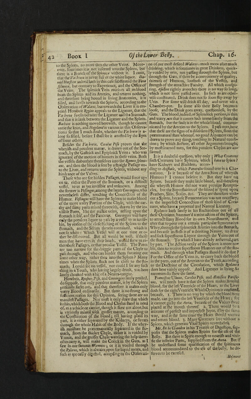 to the Spleen, no more then the other Veins. More¬ over, fomtimes it is not inferred into the Spleen, but there is a Branch of the Splenica without it. I omit, that the Vos breve is never full of the white liquor. Da¬ niel Horjlius indeed hath in this cafe fubftituted the Vena fplemca, but contrary to Experience, and the Office of the Veins. The fplenick Vein receives all its blood from the Spleen and its Arteries, and returns nothing, and therefore being bound in living Anatomies, it is filled, and fwells towards the Spleen, according to the Observation of Wakens, but towards the Liver it is em¬ ptied. Howbeic Regius appeals to the Ligature, that the Vas breve fwells betwixt the Ligature and the Stomach, and that it is lank between the Ligature and the Spleen. Bachius is nothing moved herewith, though he cannot untie the knot, and Homeland is various in this Obferva- tion; fo that I much doubt, whether the Vas breve is a- lone fo filled, before I ihall fee it attefted by the Eyes offome others. Befides the Vas breve, Carolus Pifo proves that the wheyifh and potulent matter, is drawn out of the Sto¬ mach, by the Gaftrick and Epiploick Veins; who was ignorant of the motion of humors in thefe veins. Both the veffels disburthen themfelves into the Ramus fpleni- cus, and then the blood is fent by a ftraight Paffage un¬ to the Liver, and returns unto the Spleen, without any hindrance of the V alves. Thofe who are for hidden Paffages,would force up¬ on us, either the Pores of the Stomach, or a diftind veffel, to us as yet invifible and unknown. Among the former is Vcjlingus,among the latter Conringius,who neverthelefs differ, touching the Conccdion of the Humor. Vejlingus will have the Spleen to make blood of the more watry Portion of the Chyle, with the ear¬ thy and flimy parts mixed therewith, drawn by the in¬ vifible Pores, like the milkie veins, refting upon the ftomach it felf, and the Pancreas. Conrimius will have oaly the potulent liquor to pafs by a veffel to us invifi¬ ble, by reafon of the clofe flicking of the Spleen to the ftomach, and the Serum therein contained, which is not fo white: Which Veffel will at one time oro- ther bedifeovered. But all would be well, ifrhofe men that have eyes in their heads, wotild fhew us ei¬ ther ihofe Paffages, or that peculiar Veffel. The Pores are too narrow for the dreggie parts of the Chyle to pafs through, and who can hinder them fweating out fome other way, rather theo into the Spleen ? Many times when the Spleen ftuck not fo clofe to the fto¬ mach, I could fee no veffel, nor could I lee any fuch thing in a Youth, who having largely drunk, was here lately choaked with a bit of a Neates-tongue. Howbeit, ReuJner.Pifo, and Conringius lately praifed, do fuppofe, that only potulent matter, is by the Spleen prefently fuckt out, and that therefore it makes only watry Blood ordinarily. But there isnoftrong and fufficient reafon for this Opinion, feeing there are no manifeft Paffages. Nor muft it only draw that which is thin,whichboth the Blood and Chylus ftand in need of, as a vehicle or carrier, though it flow not alone,but is varioufly mixed with groffer matter, according to the Conftitution of the blood; till having plaid its part, it is either feparated by the Kidneys, or fweats through the whole Habit of the Body. If the whey- ilh moifture be prerernaturally feparated in the fto¬ mach, from the thicker Chyle, either it is voided by Vomit, and the groffer Chyle wanting the help there¬ of to carry it, will make the Colick in the Guts, as I faw in our famous Wormius j or it is voided through the Pylorus, which is alwaies open for liquid meats, and fuch as are eafffy digefted, according cq the Obfervati- on of our molt defired WaUus; much more after much drinking, which islomtimes in great Drinkers, quick¬ ly voided by urin, not paffrng through the Spleen, but through the Guts, if there be aconveniency of quality, thinnels of Humors, loofnefs of the Veffels, and ftrengrh of the attractive faculty. All which eonfpi- ring, Ajelhus rightly avouches there is no way fo long, which is not loon paffed over. In fuch as are other- wife conftituted, Drink does not 1b foon flip away by Urin. For fome will drink all day, and never ufea Chamber-pot. In fome allb their Belly becomes loole, and the Drink goes away, queftionlefs, by the Guts. The blood,indeed,of Splenetick perfons,is thin and watry,»ot that it comes luch immediately from the ftomach, but the fault is in the whole blood, commu¬ nicated by the Arteries to the Spleen. I pals oyer,how that thefe are the figns of a difordered Spleen, from the preternatural ftate whereof, no good Argument can be drawn to prove any thing, touching its Natural condi¬ tion ; by which Anfwer, all other Arguments brought by moft learned men, for rhis potulent Chylus are au- fwered. It is a doubtful queftion, why only IVbat Creatures fuch Creatures have Spleens, which have no Spleen ? have Kidneys and Bladders* accor¬ ding to Arijiotlc, which Panarolus found true in a Cha¬ meleon. Is it becaufe of the Attradion of wheyifh Humors ? I cannot beleive it. But they have nq. Spleen, becaufe they make little blood, and therefore the wheyifh Humor did not want peculiar Recepta¬ cles, but the Superfluities of the blood is fpent upon Feathers, Skin, Scales, &c. They are therefore with¬ out a Spleen, becaufe Fermentation was not neceffary, in the imperfed Concodion of thofe kind of Crea¬ tures, who have n perpetual and Natural Licntery. Riolanns hath lately in his Enchiridion out of all thefe Opinions, hammer’d a mixt aftion of the Spleen, to attradflimy Blood for its own Nourifhmenr, and after that to pour out a certain particular fermentative Whey,through the fplenetick Arteries into the ftomach, and becaufe its flefh is of a drinking Nature, to draw andfuckfuperfluous Liquor through the Veins out of the ftomach. To which I have already anfwered,part by part. • The Adion verily of the Spleen is more no¬ ble, then to receive fuperfluous Humors out of the fto¬ mach. And through what Paffages fhould it do that ? For the Office of the Veins is, to carry back the blood in the parts, out of the Arteries to the Trunk,according to the Dodrine of the Circulation, which Riolanuj does here vainly oppofe. And Ligatures in living A- natomies do fhew the fame. VrancifcusXJlmus, Carolus Pifo, and -rEmiJius Parifa- nus, will needs have it that the Spleen makes Arterial blood, for the left Ventricle of the Heart, as the Liver doth for the rightVentricle. WhichOpinion is coufuted, becaufe, I. There is no way by which the blood here made, can go into the left Ventricle of the Heart; for it cannot go by the Aorta, becaufe of the Valves there placed at the mouth thereof. 2. There would ben mixture of perfed and imperfed Juyce, it by the fame way, and at the fame time the Heart fhould receive and return blood. 3. Many Creatures live without a Spleen, which generate Vital Spirits neverthelefs. Mr. De la Cbambrt in his Treatife of Digeftion, fun* poles that the Spleen makes Spirits fortheufeof the Belly. But there is Spirit enough to nourifth and vivi- fie the inferior Parts,, fupplied from the Aorta. But if he underftand fome qualification of the fpirituous blood accommodated to the vffe Qf th? belly, he de- ferves to be cxcufed. , l [ithnont » a