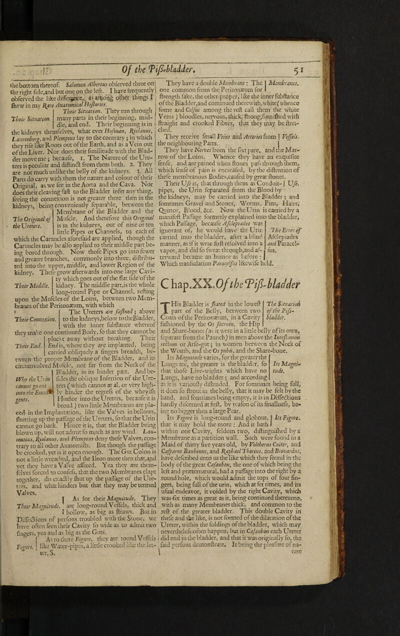 Of the Ti/sMadder. Their Situation. The Original of the Ureters. Their Middle. the bottom thereof. Salomon Albertus obferved three on the right fide,and but one on the left. I have frequently obfervedthe like difference,. as among other things I fhew in my Rare Anatomical Hiflories. Their Situation. They run through many parts in their beginning, mid¬ dle, and end. Their beginning is in the kidneys themfelves, whatever Hofman, Riolanus, Laurenberg, and Plempius fay to the contrary ; in which they rife like Roots out of the Earth, and as a Vein out ofthe Liver. Nor does their fimilitude with the Blad¬ der move me; becaufe, i. The Nature of the Ure¬ ters is peculiar and diftind from them both. 2. They are not much unlike the belly of the kidneys. All ' Parts do carry with them the nature and colour of their Original, as we fee in the Aorta and the Cava. Nor does their cleaving faft to the Bladder infer any thing, feeing the connexion is not greater there then in the kidneys, being conveniently Separable, between the Membrane of the Bladder and the Mufcle. And therefore this Original is in the kidneys, out of nine or ten little Pipes or Channels, to each of which the Caruncles aforefaid are applied, though the Caruncles may be alfo applied to their middle part be¬ ing bored through. Now thofe Pipes go in to fewer and greater branches, commonly into three, diftribu- ted into the upper, middle, and lower Region of the kidney. Thefe grow afterwards into one large Cavi- 1 ty which goes out of the flat tide of the kidney. The middle part,is the whole long-round Pipe or Channel, refting upon the Mufcles of the Loins, between two Mem¬ branes of the Peritonaeum, with which The Ureters are faftned; above to the kidneys,below tothcBladder, ( with the inner fubftance whereof they make one continued Body, fo that they cannot be pluckt away without breaking. Their End is, where they are implanted, being , carried obliquely a fingers breadth, be¬ tween the proper Membrane of the Bladder, and its circumvolved Mufcle, not far from the Neck of the Bladder, in its hinder part. Andbe- fides the oblique Infertion of the Ure- „„„„„„ £„.... ters ( which cannot at al, or very high- into the Emufc ly hinder the regrefs of the wheyifh gents. 1 Hurfior into the Ureters, becaufe it is * broad ) two little Membranes are pla¬ ced in the Implantation, like the Valves in bellows, (hutting up the paffage of the Ureters, fo that the Urin cannot go back. Hence it is, that the Bladder being blown up, will not admit fo much as any wind Lau- rentius, Riolanus, and Plempius deny thefe Valves, con¬ trary to all odrer Anatomifts. But though the paffage be crooked, yet is it open enough. The Gut Colon is not a little wreathed, and the lleon more then that,and yet they have a Valve affixed. Yea they are them¬ felves forced ro confefs, that the two Membranes clapt together, do cxadly fhut up the paffage of the Ure¬ ters, and what Hinders but that they may be termed Valves. I As for their Magnitude. They Their Magnitude, arc long-round Veffels, thick and 1 hollow, as big as ftravvs. Butin Diffcdions of perfons troubled with the Stone, we have often feen their Cavity fo wide as to admit two fingers, yea and as big as the Guts. ^ As to there Figure, they arc round Veffels like Water-pipes, a little crooked like the let¬ ter, S. _ They have a double Membrane: The j Membranes. one common from the Peritonaeum for I ftrength fake, the other proper, like the inner fubftance ofthe Bladder,and continued therewith,whitef whence fome and Celfus among the reft call them the white Veins) bloodies, nervous, thick, ftrong,furnifhed with ftraight and crooked Fibres, that they may be (Fet¬ ched. They receive fmall Veins and Arteries from | Veffels. the neighbouring Parts. [ They have Nerves from the fixt pare, and the Mar¬ row of the Loins. Whence they have an exquifire fenle, and are pained when ftones pafs through them,- which fenle of pain is encreafed, by the diftention of thefe membranous Bodies,caufed by great ftones. Their Ufc is, that through them as Conduit- | Ufe. pipes, the Urin feparated from the Blood by the kidneys, may be carried into the Bladder; and fomtimes Gravel and Stones, Worms, Pins, Hairs; Quittor, Blood, &c. Now the Urin is carried by a manifeft Paffage formerly explained into the bladder, which Paffage, becaufe Afclepiades was ignorant of, he would have the Urin The Error of carried into the bladder, after a blind Afclepiades manner, as if it were firft refolved into a and Paracel- vapor, and did fo fvveat through,and af- fus. terward became an humor as before : J Which tranfudation Par ace!fus likewife held. C hap.XX. 0/ theTif-bladder Their Connexion. Their End. Why the Urin cannot go out The Situation of the Pifs- bladder. Its Magnir Hide. Figure. THis Bladder is feared in the lowed: part of the Belly, between two Coats ofthe Peritonaeum, in a Cavity fafhioned by the Or facrum, the Hip and Share-bones fas it were in a little belly of its own, feparate from the Paunch) in men above the Inteflinum rectum orArle-gut; in women between the Neck of the Womb, and the Os pubis, and the Share-bone. Its Magnitude varies, for the greater the ‘ Lungs are, the greater is the bladder, fo that thofe Live-wights which have no Lungs, have no bladder; and according as it is varioufly diftended. For fomtimes being full, it does fo ftroutin the belly, that it may be felt by the hand, and fomtimes being empty, it is in Difledtions hardly difeerned at firft, by reaion of its fmallnefs, be¬ ing no bigger then a large Pear. Its Figure is long-round and globous, I Its Figure. that it may hold the more : Anti it hath I within one Cavity, feldom two, diftinguifhed by a Membrane as a partition wall. Such were found in a S Maid of thirty five years old, by Voltherus Coiter, and : Cafpants Bauhinus, and Raphael Thorius, and Brovardus, | have deferibed unto us the like which they found in the i body of the great Cafaubon, the one of which being the 1 left and preternatural, had a paffage into the right by a round hole, which would admit the tops of four fin¬ gers, being full of the urin, which at fet times, and its | ufual endeavor, it voided by the right Cavity, which ; was-fix times as great as it, being continued thereunto, with as many Membranes thick, and common to the reft of the greater bladder. This double Cavity in thefe and the like, is not formed of the dilatation of the Ureter, within the foldings of the bladder, which may 1 neverthelefs often happen, but in Cafaubon each Ureter i did end in the bladder, and that it was originally fo, the laid perfons demonftrate. It being the ple-afure of na- \ * ture