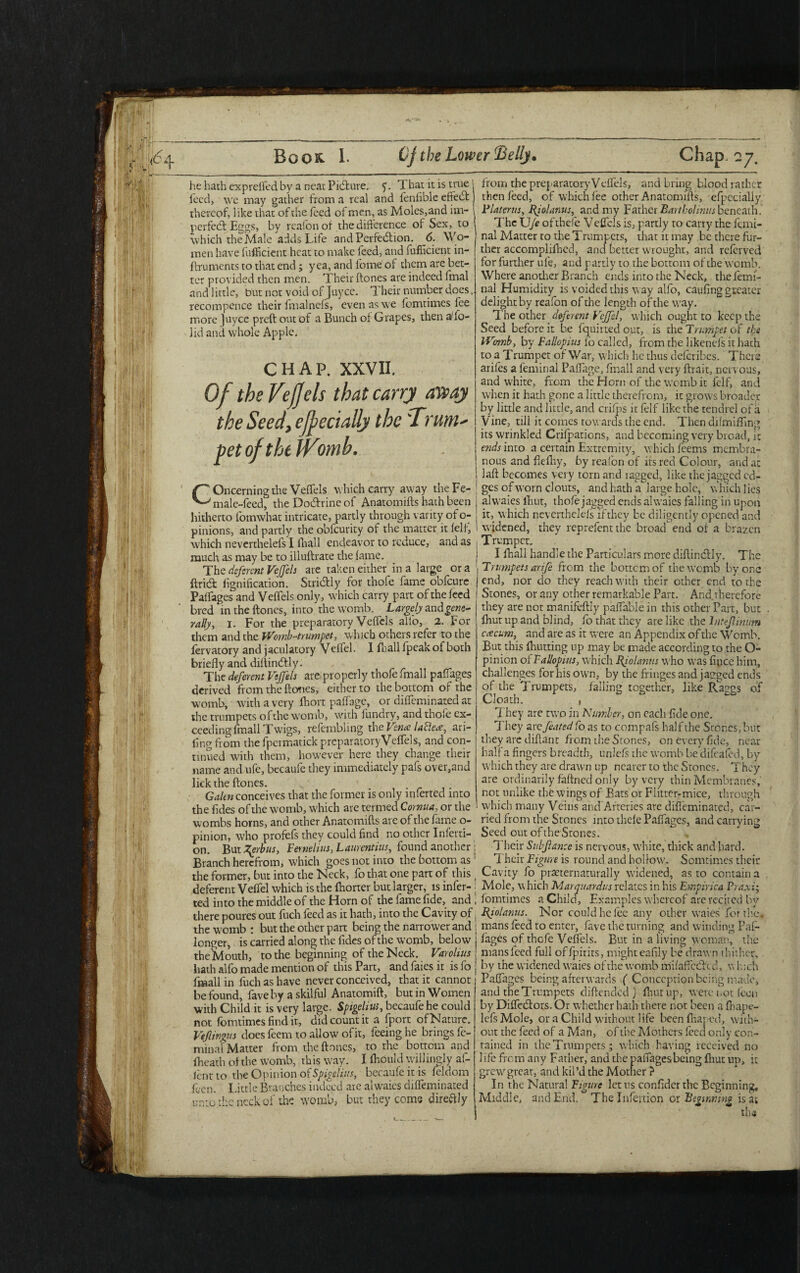 he hath expreffed by a neat Picture, y. T hat it is true | heed, we may gather from a real and fenfiblc etiedt thereof, like that of the feed of men, as Moles,and im¬ perfect Eggs, by rcafonof the difference of Sex, to which the Male adds Life and Perfection. 6. Wo¬ men have fufficient heat to make feed, and fufiicient in- ftruments to that end; yea, and fbme of them are bet¬ ter provided then men. Their (tones are indeed fmal and little, but not void of Juyce. Their number does. recompcnce their fmalnefs, even as we fomtimes fee more Juyce preft out of a Bunch of Grapes, then a'fo- lid and whole Apple. CHAP. XXVII. Of the VejJels that carry away the Seed, cfpecially the'Trum- petoftheiVomb. f~* Oncerning the Veffels which carry away theFc- ^ male-feed', the Doctrine of Anatomifts hath been hitherto fotnwhat intricate, partly through varity of o- pinions, and partly the obfeurity of the matter it felt; which neverthelefs I lhall endeavor to reduce, and as much as may be to illuftrate the fame. The deferent Veffels are taken either in a large or a ftridfc fignification. Stridfly for thofe fame obfeure Paffages and Veffels only, which carry part of the feed bred in the (tones, into the womb. Largely and^ewe- rady, i. For the preparatory Veffels all'o, 2. For them and the jVomb-trumpet, which others refer to the lervatory and jaculatory Veffel. X (hall fpeak of both briefly and diftinctly. The deferent Veffels are properly thofe fmall paffages derived from the tones, either to the bottom of the womb, with a very fhort paffage, or diffeminated at the trumpets ofthe womb, with fundry, and thofe ex¬ ceeding fmall Twigs, refembling the Vena laclea, ari- fing from the fpermatick preparatory Veffels, and con¬ tinued with them, however here they change their name and ufe, bccaufe they immediately pafs over,and lick the ftones. Galen conceives that the former is only inferted into the fides of the womb, which are termed Cornua, or the wombs horns, and other Anatomifts are ofthe fame o- pinion, who profefs they could find no other Inferti- on. But Zpsrbus, Fernelius, Laurent ms, found another Branch herefrom, which goes not into the bottom as the former, but into the Neck, fo that one part of this deferent Veffel which is the fhorter but larger, is infer¬ ted into the middle of the Horn of the fame fide, and there poures out fuch feed as it hath, into the Cavity of the womb : but the other part being the narrower and longer, is carried along the fides ofthe womb, below theJviouth, to the beginning of the Neck. Varolius hath alfo made mention of this Part, and faies it is fo fmall in fuch as have never conceived, that it cannot be found, fave by a skilful Anatomift, but in Women with Child it is very large. Sptgeliu;, bccaufe he could not fomtimes find it, did count it a (port of Nature. Veflingus does feem to allow ofit, feeing he brings fc- minal Matter from the ftones, to the bottom and (heath of the womb, this way. I (hould willingly af- (ent to tire Opinion of Spigehtts, bccaufe it is feldom feen. I.ittle Branches indeed are alwaies diffeminated unto the neck of the womb, but they come direftly from the preparatory Veffels, and bring blood rather then feed, of which fee other Anatomifts, efpecialiy Plater us, Byolanus, and my Father Bart hoi mm beneath. The U(e ofthefe Veffels is, partly to carry the femi- nal Matter to the Trumpets, that it may be there fur¬ ther accomplilhed, and better wrought, and referved for further ufe, and partly to the bottom of the womb. Where another Branch ends into the Neck, the lemi- nal Humidity is voided this way alfo, caufing greater delight by reafon of the length of the way. The other deferent Veffel, which ought to keep the Seed before it be fquirted out, is the Trumpet of the Womb, by Fallopius 1b called, from the likenefs it hath to a Trumpet of War, which he thus deferibes. There arifes a feminal Paffage, fmall and very ftrait, nervous, and white, from the Horn of the womb it felf, and when it hath gone a little therefrom, it grows broader by little and little, and crifps it felf like the tendrel of a Vine, till it comes towards the end. Then difmiffmg its wrinkled Crifpations, and becoming very broad, it ends into a certain Extremity, which feems membra¬ nous and fleffsy, by reafon of its red Colour, and at laft becomes very torn and ragged, like the jagged ed¬ ges of worn clouts, and hath a large hole, \\ hich 1 ies alwaies lliut, thofe jagged ends alwaies falling in upon it, which neverthelefs ifthey be diligently opened and widened, they reprefent the broad end of a brazen Trumpet. I (hall handle the Particulars more diftindtly. The Trumpets arife from the bottemof the womb by one end, nor do they reach with their other end to the Stones, or any other remarkable Part. And therefore they are not manifeftly paffable in this other Part, but (hut up and blind, fo that they are like the hitejlinum ccecum, and are as it were an Appendix of the Womb. But this (hutting up may be made according to the O- pinion of Fallopius, which Riolanns who was fipce him, challenges for his own, by the fringes and jagged ends of the Trumpets, falling together, like Raggs of Cloath. , They are two in Number, on each fide one. They are feated fo as to compafs half the Stones, but they are diftant from the Stones, on every fide, near half a fingers breadth, unlefs the womb be difeafed, by which they are drawn up nearer to the Srones. They are ordinarily faftned only by very thin Membranes, not unlike the wings of Bats or Fiitter-mice, through which many Veins and Arteries are diffeminated, car¬ ried from the Stones into thefe Paffages, and carrying Seed out oftheStones. Their Sub fiance is nervous, white, thick and hard. Their Figure is round and hollow. Somtimes their Cavity fo pmernamrally widened, as to contain a Mole, which Marquardus relates in his Empiric a Praxi; fomtimes a Child, Examples whereof are recited by Byolanus. Nor could he fee any other waies for the, mans feed to enter, fave the turning and winding Paf¬ fages of thofe Veffels. But in a living woman, the mans feed full offpirits, might eafily be drawn thither, by the widened waies ofthe womb m'ifaffcctcd, which Paffages being afterwards ( Conception being made, and the Trumpets diftended ) (hut up, were not Icon by Diffectors. Or whether hath there not been a fhape- lefsMole, or a Child without life been fhaj ed, with¬ out the feed of a Man, of the Mothers feed only con¬ tained in the Trumpets ; which having received no life from any Father, and the paffages being lliut up, it grew great, and kil’d the Mother ? In the Natural Figure let us confider the Beginning, Middle, and End. The Infeition or Beginning is at the